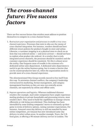 15Strategy&
The cross-channel
future: Five success
factors
There are five success factors that retailers must address to position
themselves to compete in a cross-channel future.
1. 	Restructure your organization and processes to enable a true cross-
channel experience. Processes that exist in silos are the enemy of
cross-channel integration. For instance, retailers should not have
different return policies for products bought in-store and online.
Likewise, a customer stopping in at a physical store to check on an
item that was ordered online — and never arrived — should not have
to explain what product she ordered. At a retailer that is truly
integrated across channels, the processes should be seamless and the
customer experience should be consistent. Yet this is almost never
the reality. One frequent cause of trouble is the existence of a
dedicated online sales department. A dedicated sales department is
useful to get the online business going, but it creates a barrier that
can be counterproductive later on, when the organization needs to
provide more of a cross-channel experience.
The aforementioned Otto Group recently moved to free itself from
this trap. To minimize channel conflicts, the company’s leadership
restructured its marketing, format management, and category
management functions so they are now run centrally across
channels, not separately by online and offline units.
2. 	Improve operations and logistics. Whereas traditional distance
retailers (for example, mail-order companies) have ample experience
mailing products to private households and processing returns, most
retailers don’t. They need to build the capabilities to manage returns
efficiently or risk being overwhelmed. This challenge has been
intensified by some leading companies’ moves to constantly up their
game in terms of delivery options, raising customer expectations. For
instance, Amazon’s next-day delivery is still not matched by most
online competitors, yet Amazon has now introduced same-day
delivery in select urban areas. In another example, Tesco, the U.K.
food giant, is offering a 90-minute delivery service in London. The
 