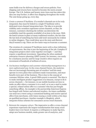 16 Strategy&
same holds true for delivery charges and return policies. Free
shipping and returns have started to become the norm around
Europe. The U.K. fashion and beauty store Asos.com has taken this
idea one step further; it offers free shipping throughout the world.
The ante keeps going up, every day.
3. 	Create a common IT backbone. If a retailer’s channels are to be truly
integrated, they must be linked to a single IT backbone with a
dedicated cross-channel integration layer. The idea is to provide
visibility and a seamless experience across channels, so that, for
instance, customers checking the website can determine the
availability (and the quantity available) of an item in the store. With
the batch systems in place at many traditional retailers, the fact that
the last item of something has been sold won’t necessarily be evident
to online shoppers. They could show up at the store and discover
they’d wasted a trip. There are few faster ways to frustrate a customer.
The creation of a common IT backbone starts with a clear definition
of requirements. But that is just the beginning of the job. Complex IT
integration projects don’t come together overnight — and they
require a significant investment. Upgrading the often outdated
enterprise resource planning (ERP) system, for instance, can easily
be a multiyear journey and for large retailers often requires an
investment of hundreds of millions of euros.
4. 	Use business intelligence and customer relationship management in a
more sophisticated way. In the cross-channel future, the analytics
that are increasingly becoming part of retailers’ tool kits must
operate in every place that customers make transactions, and must
benefit every part of the business. This is key to the concept of
customer lifetime value. A good CRM system is essential. The idea is
to make intelligent product suggestions à la Amazon, except to do it
across channels — for instance, to use mobile location services to
make an offer when a customer is in a mall, or to use e-mail to make
a special, related online offer to a customer who has just bought
something offline. An example is the partnership American Express
has forged with Twitter and selected retailers. An Amex cardholder
can send out a tweet using a customized hashtag and receive special
offers from merchants, with Amex issuing a credit within a few days
on qualified purchases. Another example is Shopkick, which
integrates bonus schemes for consumers across retail channels.
5. 	Reinvent the company culture. The imperative to offer a cross-channel
experience represents the largest transformation that many retail
leaders have ever faced. It requires a willingness to make big bets,
adopt new business models, make greater use of analytics, and
 