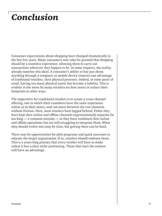 19Strategy&
Conclusion
Consumer expectations about shopping have changed dramatically in
the last few years. Many consumers now take for granted that shopping
should be a seamless experience, allowing them to carry out
transactions wherever they happen to be. In some respects, the reality
already matches this ideal. A consumer’s ability to buy just about
anything through a computer or mobile device removes one advantage
of traditional retailers, their physical presence. Indeed, in some parts of
retail, having too many physical assets has become a liability. This is
evident in the move by many retailers to close stores or reduce their
footprints in other ways.
The imperative for traditional retailers is to create a cross-channel
offering, one in which their customers have the same experience
online as in their stores, and can move between the two channels
without friction. Here, most retailers have lagged behind. Either they
have kept their online and offline channels organizationally separate for
too long — a common mistake — or they have combined their online
and offline operations but are still struggling to integrate them. What
they should evolve into may be clear, but getting there can be hard.
There may be opportunities for pilot programs and quick successes to
educate the larger organization. If so, retailers should embrace them.
This is a years-long journey that every retailer will have to make
unless it has a clear niche positioning. Those that start the soonest
will have an advantage.
 