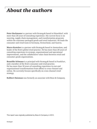3Strategy&
About the authors
This report was originally published by Booz & Company in 2012.
Peter Heckmann is a partner with Strategy& based in Düsseldorf, with
more than 20 years of consulting experience. His current focus is on
sourcing, supply chain management, and transformation programs
within the consumer packaged goods and retail industries. He leads the
consumer and retail team in Germany, Switzerland, and Austria.
Marco Kesteloo is a partner with Strategy& based in Amsterdam, and
leader of the firm’s global retail practice. He has more than 20 years of
consulting experience in strategy, organizational and operational
improvements, and the collaborative value chain between retail and
consumer goods organizations.
Benedikt Schmaus is a principal with Strategy& based in Frankfurt,
and a member of the firm’s consumer and retail practice.
He has more than 10 years of consulting experience in cost and
organizational transformations from offline to cross-channel and
online. He currently focuses specifically on cross-channel retail
strategy.
Robbert Huisman was formerly an associate with Booz & Company.
 