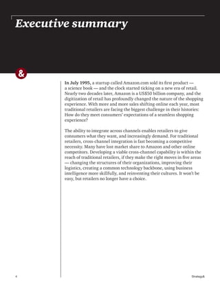 4 Strategy&
Executive summary
In July 1995, a startup called Amazon.com sold its first product —
a science book — and the clock started ticking on a new era of retail.
Nearly two decades later, Amazon is a US$50 billion company, and the
digitization of retail has profoundly changed the nature of the shopping
experience. With more and more sales shifting online each year, most
traditional retailers are facing the biggest challenge in their histories:
How do they meet consumers’ expectations of a seamless shopping
experience?
The ability to integrate across channels enables retailers to give
consumers what they want, and increasingly demand. For traditional
retailers, cross-channel integration is fast becoming a competitive
necessity. Many have lost market share to Amazon and other online
competitors. Developing a viable cross-channel capability is within the
reach of traditional retailers, if they make the right moves in five areas
— changing the structures of their organizations, improving their
logistics, creating a common technology backbone, using business
intelligence more skillfully, and reinventing their cultures. It won’t be
easy, but retailers no longer have a choice.
 