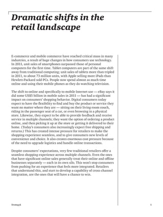 5Strategy&
Dramatic shifts in the
retail landscape
E-commerce and mobile commerce have reached critical mass in many
industries, a result of huge changes in how consumers use technology.
In 2011, unit sales of smartphones surpassed those of personal
computers for the first time. Tablet computers are part of the same shift
away from traditional computing; unit sales of tablets more than tripled
in 2011, to about 73 million units, with Apple selling more iPads than
Hewlett-Packard sold PCs. People now spend almost as much time
online and using their mobile phones as they do watching television.
The shift to online and specifically to mobile Internet use — eBay says it
did some US$5 billion in mobile sales in 2011 — has had a significant
impact on consumers’ shopping behavior. Digital consumers today
expect to have the flexibility to find and buy the product or service they
want no matter where they are — sitting on their living-room couch,
riding in the passenger seat of a car, or even browsing in a physical
store. Likewise, they expect to be able to provide feedback and receive
service in multiple channels; they want the option of ordering a product
online, and then picking it up at the store or getting it delivered to their
home. (Today’s consumers also increasingly expect free shipping and
returns.) This has created intense pressure for retailers to make the
shopping experience seamless, and to give consumers new levels of
convenience and choice. It also creates enormous cost pressure because
of the need to upgrade logistics and handle online transactions.
Despite consumers’ expectations, very few traditional retailers offer a
seamless shopping experience across multiple channels. Even the ones
that have significant online sales generally treat their online and offline
businesses separately — each in its own silo. This won’t stop consumers
from pushing for an experience that feels more integrated. Retailers
that understand this, and start to develop a capability of cross-channel
integration, are the ones that will have a chance to win.
 