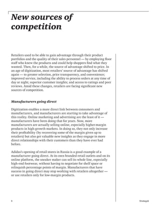 6 Strategy&
New sources of
competition
Retailers used to be able to gain advantage through their product
portfolios and the quality of their sales personnel — by employing floor
staff who knew the products and could help shoppers find what they
wanted. Then, for a while, the source of advantage shifted to price. In
an age of digitization, most retailers’ source of advantage has shifted
again — to greater selection, price transparency, and convenience;
improved service, including the ability to process orders at any time of
day or night; superior customer insights; and access to ratings and peer
reviews. Amid these changes, retailers are facing significant new
sources of competition.
Manufacturers going direct
Digitization enables a more direct link between consumers and
manufacturers, and manufacturers are starting to take advantage of
this reality. Online marketing and advertising are the least of it —
manufacturers have been doing that for years. Now, more
manufacturers are actually selling online, especially higher-margin
products in high-growth markets. In doing so, they not only increase
their profitability (by recovering some of the margin given up to
retailers) but also get valuable new insights as they engage in more
direct relationships with their customers than they have ever had
before.
Adidas’s opening of retail stores in Russia is a good example of a
manufacturer going direct. At its own branded retail outlets and on its
online platform, the sneaker maker can sell its whole line, especially
high-end footwear, without having to negotiate for shelf space or
relinquish percentage points of margin. Manufacturers that have
success in going direct may stop working with retailers altogether —
or use retailers only for low-margin products.
 