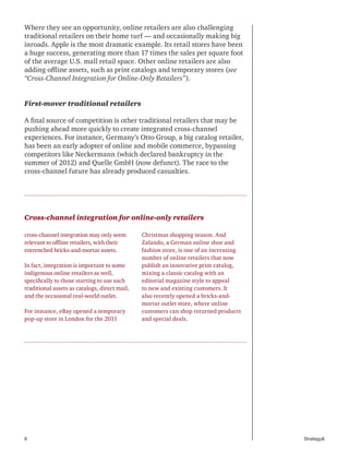 8 Strategy&
Where they see an opportunity, online retailers are also challenging
traditional retailers on their home turf — and occasionally making big
inroads. Apple is the most dramatic example. Its retail stores have been
a huge success, generating more than 17 times the sales per square foot
of the average U.S. mall retail space. Other online retailers are also
adding offline assets, such as print catalogs and temporary stores (see
“Cross-Channel Integration for Online-Only Retailers”).
First-mover traditional retailers
A final source of competition is other traditional retailers that may be
pushing ahead more quickly to create integrated cross-channel
experiences. For instance, Germany’s Otto Group, a big catalog retailer,
has been an early adopter of online and mobile commerce, bypassing
competitors like Neckermann (which declared bankruptcy in the
summer of 2012) and Quelle GmbH (now defunct). The race to the
cross-channel future has already produced casualties.
Cross-channel integration for online-only retailers
cross-channel integration may only seem
relevant to offline retailers, with their
entrenched bricks-and-mortar assets.
In fact, integration is important to some
indigenous online retailers as well,
specifically to those starting to use such
traditional assets as catalogs, direct mail,
and the occasional real-world outlet.
For instance, eBay opened a temporary
pop-up store in London for the 2011
Christmas shopping season. And
Zalando, a German online shoe and
fashion store, is one of an increasing
number of online retailers that now
publish an innovative print catalog,
mixing a classic catalog with an
editorial magazine style to appeal
to new and existing customers. It
also recently opened a bricks-and-
mortar outlet store, where online
customers can shop returned products
and special deals.
 