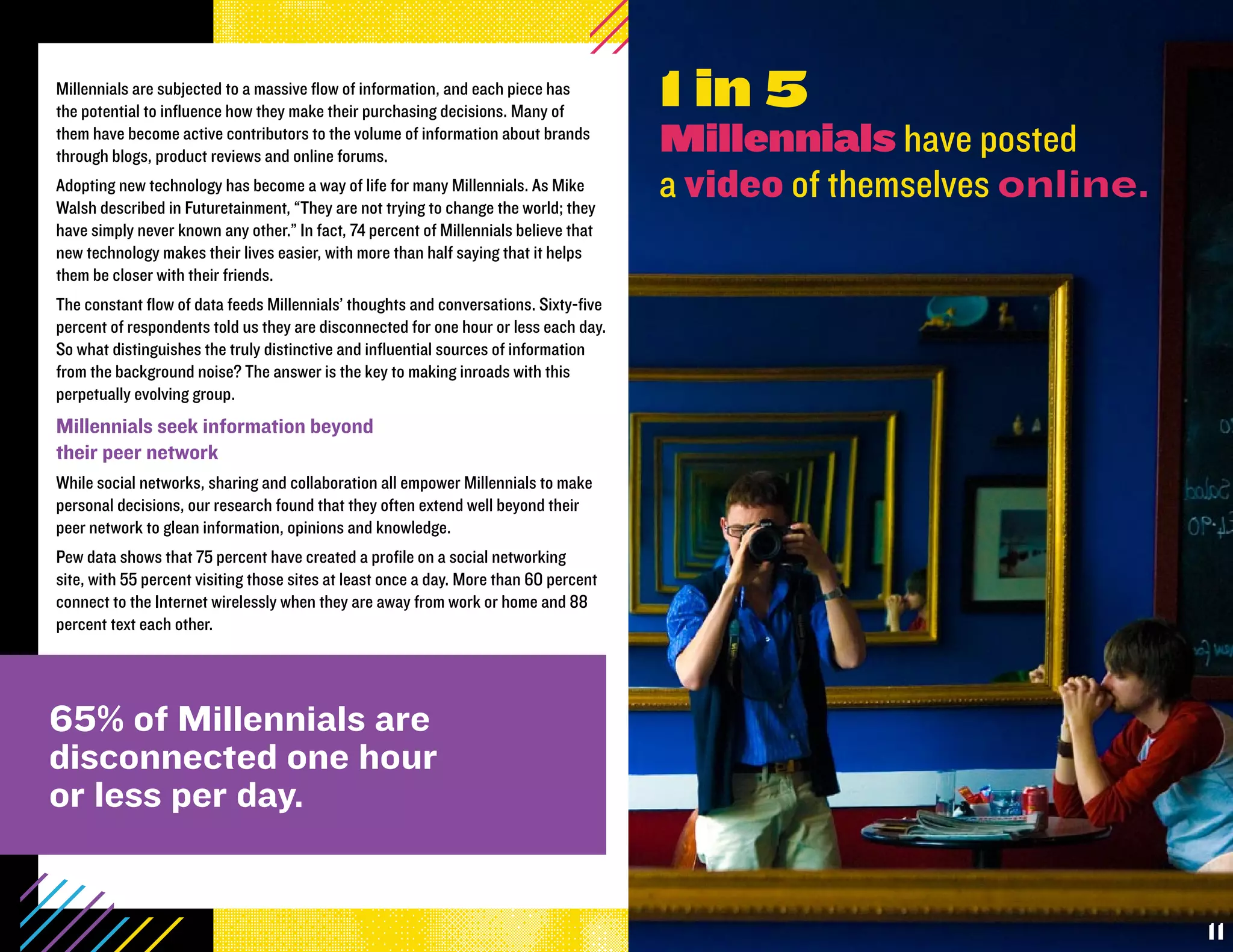 Millennials are subjected to a massive flow of information, and each piece has
the potential to influence how they make their purchasing decisions. Many of
                                                                                       1 in 5
them have become active contributors to the volume of information about brands
through blogs, product reviews and online forums.
                                                                                       Millennials have posted
Adopting new technology has become a way of life for many Millennials. As Mike
Walsh described in Futuretainment, “They are not trying to change the world; they
                                                                                       a video of themselves online.
have simply never known any other.” In fact, 74 percent of Millennials believe that
new technology makes their lives easier, with more than half saying that it helps
them be closer with their friends.
The constant flow of data feeds Millennials’ thoughts and conversations. Sixty-five
percent of respondents told us they are disconnected for one hour or less each day.
So what distinguishes the truly distinctive and influential sources of information
from the background noise? The answer is the key to making inroads with this
perpetually evolving group.
Millennials seek information beyond
their peer network
While social networks, sharing and collaboration all empower Millennials to make
personal decisions, our research found that they often extend well beyond their
peer network to glean information, opinions and knowledge.
Pew data shows that 75 percent have created a profile on a social networking
site, with 55 percent visiting those sites at least once a day. More than 60 percent
connect to the Internet wirelessly when they are away from work or home and 88
percent text each other.




65% of Millennials are
disconnected one hour
or less per day.


                                                                                                                       11
 