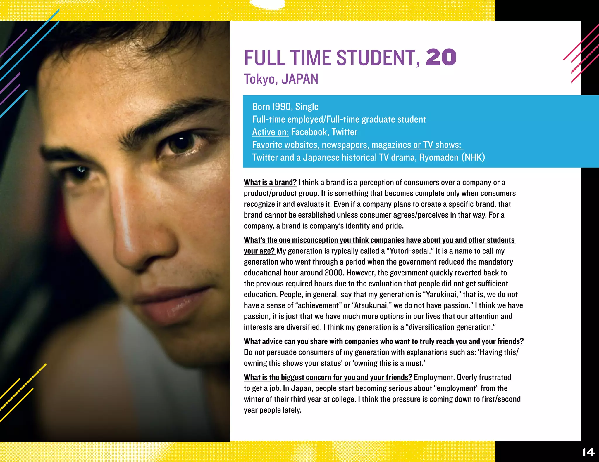 FULL TIME STUDENT, 20
Tokyo, JAPAN
  Born 1990, Single
  Full-time employed/Full-time graduate student
  Active on: Facebook, Twitter
  Favorite websites, newspapers, magazines or TV shows:
  Twitter and a Japanese historical TV drama, Ryomaden (NHK)

What is a brand? I think a brand is a perception of consumers over a company or a
product/product group. It is something that becomes complete only when consumers
recognize it and evaluate it. Even if a company plans to create a specific brand, that
brand cannot be established unless consumer agrees/perceives in that way. For a
company, a brand is company’s identity and pride.
What’s the one misconception you think companies have about you and other students
your age? My generation is typically called a “Yutori-sedai.” It is a name to call my
generation who went through a period when the government reduced the mandatory
educational hour around 2000. However, the government quickly reverted back to
the previous required hours due to the evaluation that people did not get sufficient
education. People, in general, say that my generation is “Yarukinai,” that is, we do not
have a sense of “achievement” or “Atsukunai,” we do not have passion.” I think we have
passion, it is just that we have much more options in our lives that our attention and
interests are diversified. I think my generation is a “diversification generation.”
What advice can you share with companies who want to truly reach you and your friends?
Do not persuade consumers of my generation with explanations such as: ‘Having this/
owning this shows your status’ or ‘owning this is a must.’
What is the biggest concern for you and your friends? Employment. Overly frustrated
to get a job. In Japan, people start becoming serious about “employment” from the
winter of their third year at college. I think the pressure is coming down to first/second
year people lately.



                                                                                             14
 