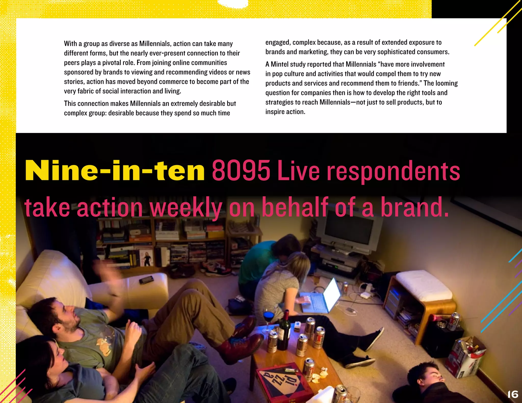 With a group as diverse as Millennials, action can take many       engaged, complex because, as a result of extended exposure to
   different forms, but the nearly ever-present connection to their   brands and marketing, they can be very sophisticated consumers.
   peers plays a pivotal role. From joining online communities        A Mintel study reported that Millennials “have more involvement
   sponsored by brands to viewing and recommending videos or news     in pop culture and activities that would compel them to try new
   stories, action has moved beyond commerce to become part of the    products and services and recommend them to friends.” The looming
   very fabric of social interaction and living.                      question for companies then is how to develop the right tools and
   This connection makes Millennials an extremely desirable but       strategies to reach Millennials—not just to sell products, but to
   complex group: desirable because they spend so much time           inspire action.




Nine-in-ten 8095 Live respondents
take action weekly on behalf of a brand.




                                                                                                                                          16
 
