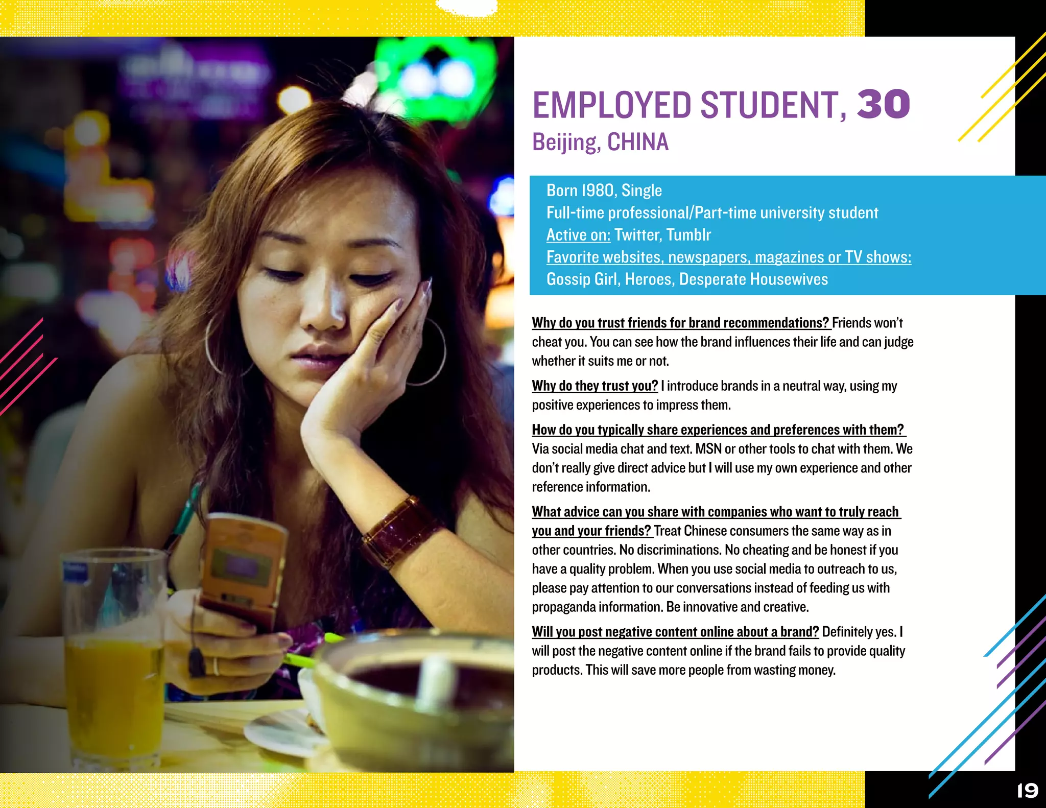 EMPLOYED STUDENT, 30
Beijing, CHINA
  Born 1980, Single
  Full-time professional/Part-time university student
  Active on: Twitter, Tumblr
  Favorite websites, newspapers, magazines or TV shows:
  Gossip Girl, Heroes, Desperate Housewives

Why do you trust friends for brand recommendations? Friends won’t
cheat you. You can see how the brand influences their life and can judge
whether it suits me or not.
Why do they trust you? I introduce brands in a neutral way, using my
positive experiences to impress them.
How do you typically share experiences and preferences with them?
Via social media chat and text. MSN or other tools to chat with them. We
don’t really give direct advice but I will use my own experience and other
reference information.
What advice can you share with companies who want to truly reach
you and your friends? Treat Chinese consumers the same way as in
other countries. No discriminations. No cheating and be honest if you
have a quality problem. When you use social media to outreach to us,
please pay attention to our conversations instead of feeding us with
propaganda information. Be innovative and creative.
Will you post negative content online about a brand? Definitely yes. I
will post the negative content online if the brand fails to provide quality
products. This will save more people from wasting money.




                                                                              19
 