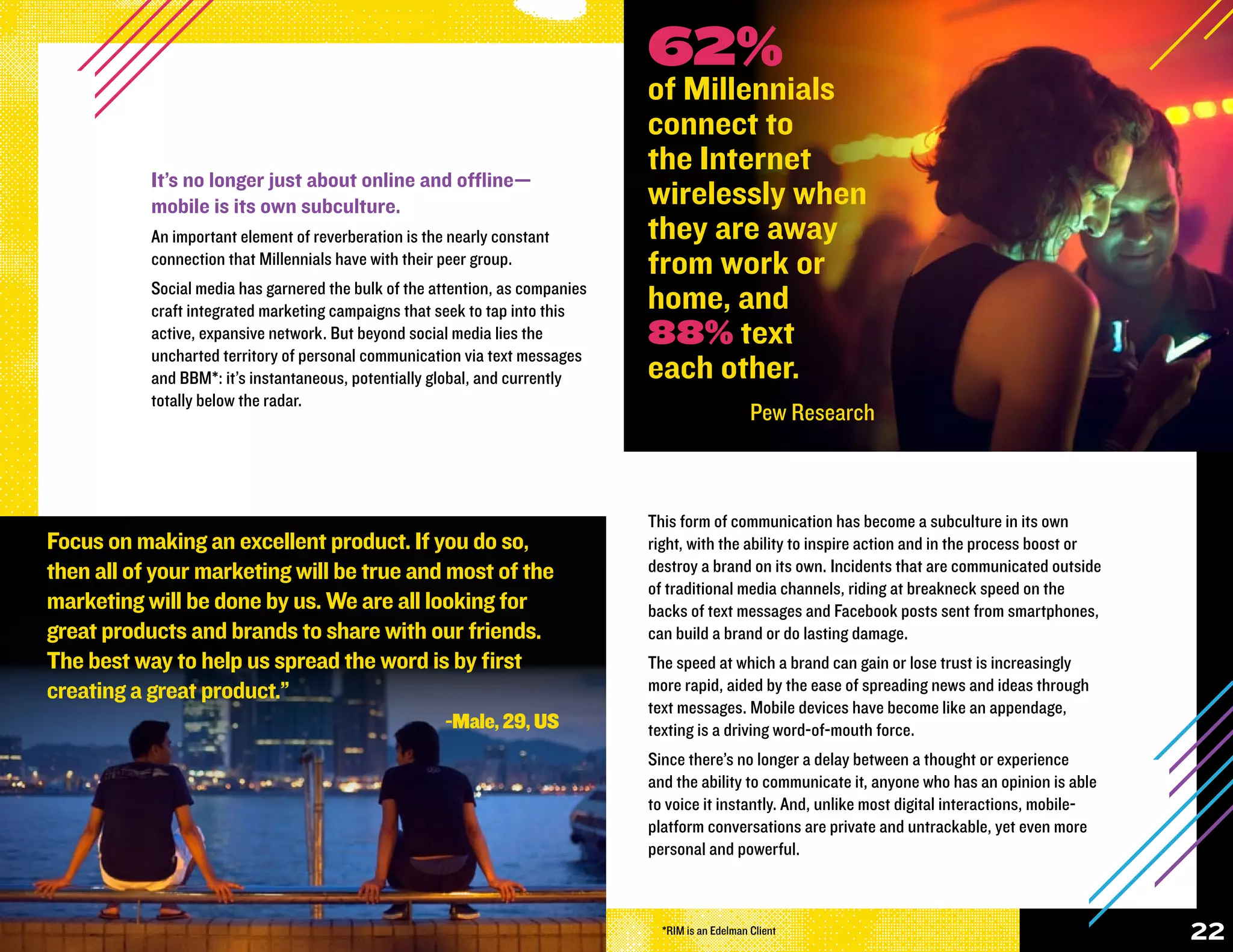62%
                                                                               of Millennials
                                                                               connect to
                                                                               the Internet
           It’s no longer just about online and offline—
           mobile is its own subculture.                                       wirelessly when
           An important element of reverberation is the nearly constant        they are away
           connection that Millennials have with their peer group.             from work or
           Social media has garnered the bulk of the attention, as companies
           craft integrated marketing campaigns that seek to tap into this     home, and
           active, expansive network. But beyond social media lies the         88% text
           uncharted territory of personal communication via text messages
           and BBM*: it’s instantaneous, potentially global, and currently     each other.
           totally below the radar.
                                                                                                    Pew Research



                                                                               This form of communication has become a subculture in its own
Focus on making an excellent product. If you do so,                            right, with the ability to inspire action and in the process boost or
then all of your marketing will be true and most of the                        destroy a brand on its own. Incidents that are communicated outside
                                                                               of traditional media channels, riding at breakneck speed on the
marketing will be done by us. We are all looking for                           backs of text messages and Facebook posts sent from smartphones,
great products and brands to share with our friends.                           can build a brand or do lasting damage.
The best way to help us spread the word is by first                            The speed at which a brand can gain or lose trust is increasingly
creating a great product.”                                                     more rapid, aided by the ease of spreading news and ideas through
                                                                               text messages. Mobile devices have become like an appendage,
                                                       -Male, 29, US           texting is a driving word-of-mouth force.
                                                                               Since there’s no longer a delay between a thought or experience
                                                                               and the ability to communicate it, anyone who has an opinion is able
                                                                               to voice it instantly. And, unlike most digital interactions, mobile-
                                                                               platform conversations are private and untrackable, yet even more
                                                                               personal and powerful.



                                                                                 *RIM is an Edelman Client                                             22
 