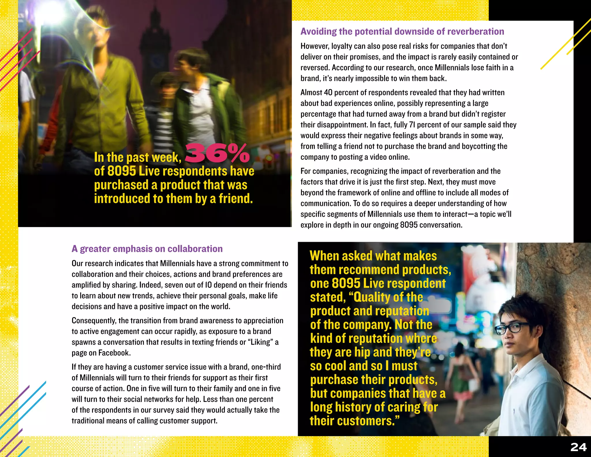 Avoiding the potential downside of reverberation
                                                                          However, loyalty can also pose real risks for companies that don’t
                                                                          deliver on their promises, and the impact is rarely easily contained or
                                                                          reversed. According to our research, once Millennials lose faith in a
                                                                          brand, it’s nearly impossible to win them back.
                                                                          Almost 40 percent of respondents revealed that they had written
                                                                          about bad experiences online, possibly representing a large
                                                                          percentage that had turned away from a brand but didn’t register
                                                                          their disappointment. In fact, fully 71 percent of our sample said they
                                                                          would express their negative feelings about brands in some way,

       In the past week,              36%                                 from telling a friend not to purchase the brand and boycotting the
                                                                          company to posting a video online.
       of 8095 Live respondents have                                      For companies, recognizing the impact of reverberation and the
       purchased a product that was                                       factors that drive it is just the first step. Next, they must move
                                                                          beyond the framework of online and offline to include all modes of
       introduced to them by a friend.                                    communication. To do so requires a deeper understanding of how
                                                                          specific segments of Millennials use them to interact—a topic we’ll
                                                                          explore in depth in our ongoing 8095 conversation.

A greater emphasis on collaboration
Our research indicates that Millennials have a strong commitment to
                                                                            When asked what makes
collaboration and their choices, actions and brand preferences are          them recommend products,
amplified by sharing. Indeed, seven out of 10 depend on their friends       one 8095 Live respondent
to learn about new trends, achieve their personal goals, make life          stated, “Quality of the
decisions and have a positive impact on the world.
                                                                            product and reputation
Consequently, the transition from brand awareness to appreciation
to active engagement can occur rapidly, as exposure to a brand
                                                                            of the company. Not the
spawns a conversation that results in texting friends or “Liking” a         kind of reputation where
page on Facebook.                                                           they are hip and they’re
If they are having a customer service issue with a brand, one-third         so cool and so I must
of Millennials will turn to their friends for support as their first
course of action. One in five will turn to their family and one in five
                                                                            purchase their products,
will turn to their social networks for help. Less than one percent          but companies that have a
of the respondents in our survey said they would actually take the          long history of caring for
traditional means of calling customer support.                              their customers.”
                                                                                                                                                    24
 