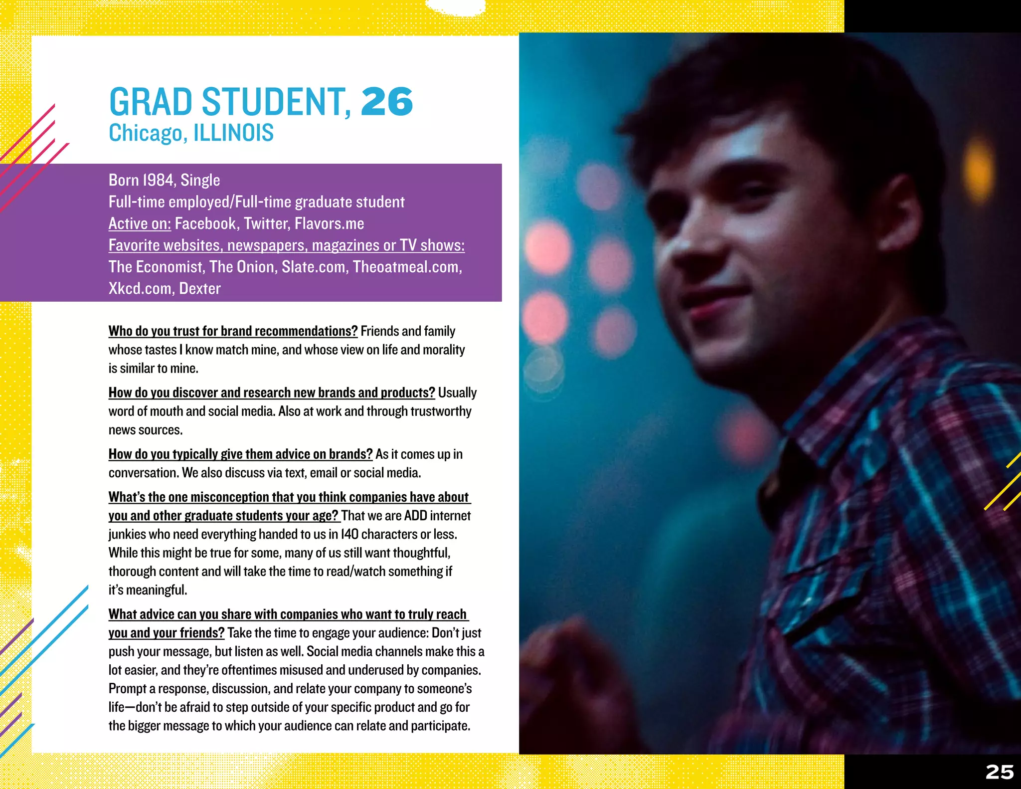 GRAD STUDENT, 26
Chicago, ILLINOIS
Born 1984, Single
Full-time employed/Full-time graduate student
Active on: Facebook, Twitter, Flavors.me
Favorite websites, newspapers, magazines or TV shows:
The Economist, The Onion, Slate.com, Theoatmeal.com,
Xkcd.com, Dexter

Who do you trust for brand recommendations? Friends and family
whose tastes I know match mine, and whose view on life and morality
is similar to mine.
How do you discover and research new brands and products? Usually
word of mouth and social media. Also at work and through trustworthy
news sources.
How do you typically give them advice on brands? As it comes up in
conversation. We also discuss via text, email or social media.
What’s the one misconception that you think companies have about
you and other graduate students your age? That we are ADD internet
junkies who need everything handed to us in 140 characters or less.
While this might be true for some, many of us still want thoughtful,
thorough content and will take the time to read/watch something if
it’s meaningful.
What advice can you share with companies who want to truly reach
you and your friends? Take the time to engage your audience: Don’t just
push your message, but listen as well. Social media channels make this a
lot easier, and they’re oftentimes misused and underused by companies.
Prompt a response, discussion, and relate your company to someone’s
life—don’t be afraid to step outside of your specific product and go for
the bigger message to which your audience can relate and participate.


                                                                           25
 