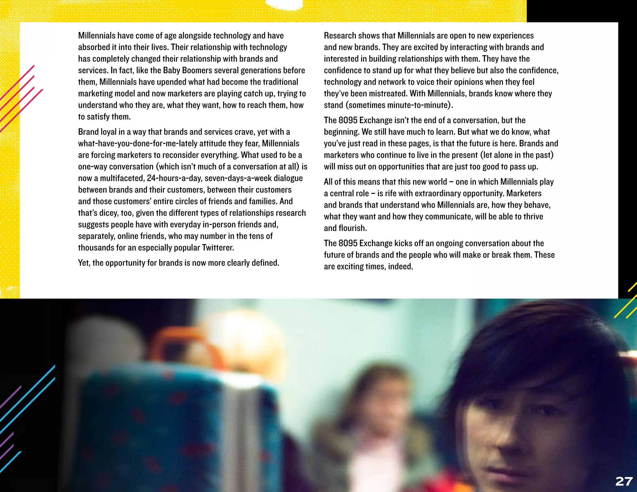 Millennials have come of age alongside technology and have               Research shows that Millennials are open to new experiences
absorbed it into their lives. Their relationship with technology         and new brands. They are excited by interacting with brands and
has completely changed their relationship with brands and                interested in building relationships with them. They have the
services. In fact, like the Baby Boomers several generations before      confidence to stand up for what they believe but also the confidence,
them, Millennials have upended what had become the traditional           technology and network to voice their opinions when they feel
marketing model and now marketers are playing catch up, trying to        they’ve been mistreated. With Millennials, brands know where they
understand who they are, what they want, how to reach them, how          stand (sometimes minute-to-minute).
to satisfy them.                                                         The 8095 Exchange isn’t the end of a conversation, but the
Brand loyal in a way that brands and services crave, yet with a          beginning. We still have much to learn. But what we do know, what
what-have-you-done-for-me-lately attitude they fear, Millennials         you’ve just read in these pages, is that the future is here. Brands and
are forcing marketers to reconsider everything. What used to be a        marketers who continue to live in the present (let alone in the past)
one-way conversation (which isn’t much of a conversation at all) is      will miss out on opportunities that are just too good to pass up.
now a multifaceted, 24-hours-a-day, seven-days-a-week dialogue           All of this means that this new world – one in which Millennials play
between brands and their customers, between their customers              a central role – is rife with extraordinary opportunity. Marketers
and those customers’ entire circles of friends and families. And         and brands that understand who Millennials are, how they behave,
that’s dicey, too, given the different types of relationships research   what they want and how they communicate, will be able to thrive
suggests people have with everyday in-person friends and,                and flourish.
separately, online friends, who may number in the tens of
thousands for an especially popular Twitterer.                           The 8095 Exchange kicks off an ongoing conversation about the
                                                                         future of brands and the people who will make or break them. These
Yet, the opportunity for brands is now more clearly defined.             are exciting times, indeed.




                                                                                                                                                   27
 