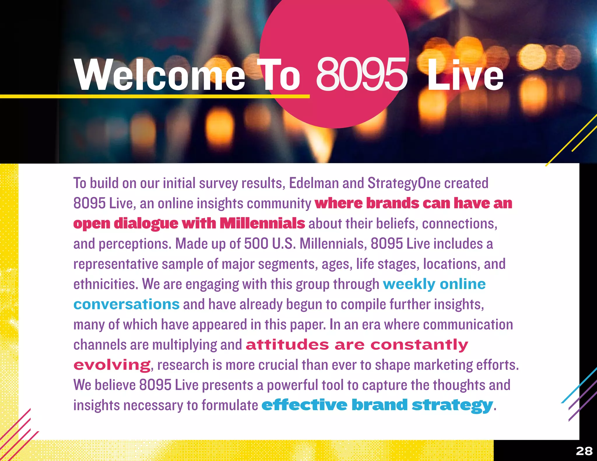 Welcome To 8095 Live
  8095              8095

To build on our initial survey results, Edelman and StrategyOne created
8095 Live, an online insights community where brands can have an


           8095                          8095                         8095
open dialogue with Millennials about their beliefs, connections,
and perceptions. Made up of 500 U.S. Millennials, 8095 Live includes a
representative sample of major segments, ages, life stages, locations, and
ethnicities. We are engaging with this group through weekly online
conversations and have already begun to compile further insights,
many of which have appeared in this paper. In an era where communication
channels are multiplying and attitudes are constantly
evolving, research is more crucial than ever to shape marketing efforts.
We believe 8095 Live presents a powerful tool to capture the thoughts and


           8095                         8095                          8095
insights necessary to formulate effective brand strategy.

                                                                             28
 