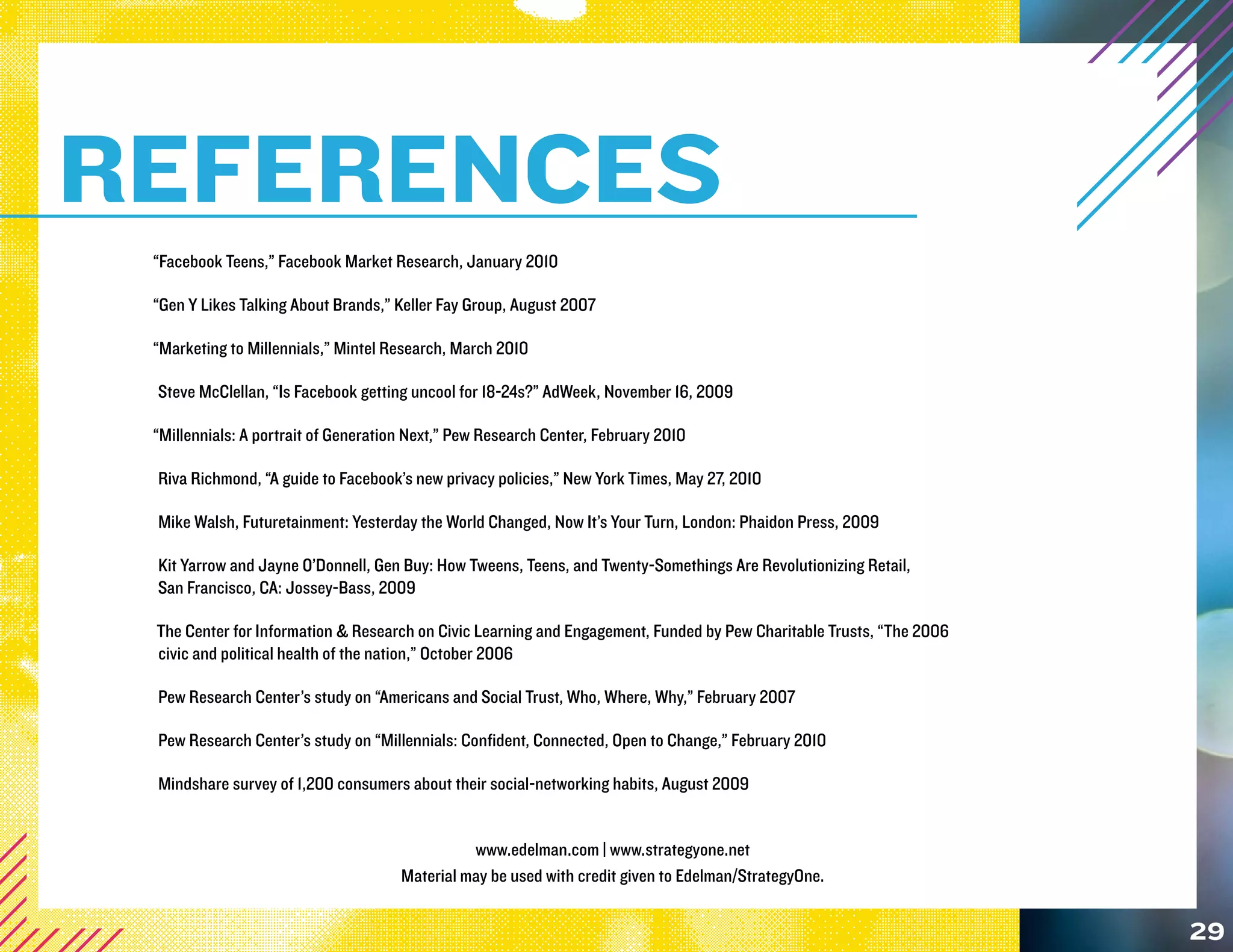 REFERENCES
 “Facebook Teens,” Facebook Market Research, January 2010

 “Gen Y Likes Talking About Brands,” Keller Fay Group, August 2007

 “Marketing to Millennials,” Mintel Research, March 2010

 Steve McClellan, “Is Facebook getting uncool for 18-24s?” AdWeek, November 16, 2009

 “Millennials: A portrait of Generation Next,” Pew Research Center, February 2010

 Riva Richmond, “A guide to Facebook’s new privacy policies,” New York Times, May 27, 2010

 Mike Walsh, Futuretainment: Yesterday the World Changed, Now It’s Your Turn, London: Phaidon Press, 2009

 Kit Yarrow and Jayne O’Donnell, Gen Buy: How Tweens, Teens, and Twenty-Somethings Are Revolutionizing Retail,
 San Francisco, CA: Jossey-Bass, 2009

 The Center for Information & Research on Civic Learning and Engagement, Funded by Pew Charitable Trusts, “The 2006
 civic and political health of the nation,” October 2006

 Pew Research Center’s study on “Americans and Social Trust, Who, Where, Why,” February 2007

 Pew Research Center’s study on “Millennials: Confident, Connected, Open to Change,” February 2010

 Mindshare survey of 1,200 consumers about their social-networking habits, August 2009


                                                www.edelman.com | www.strategyone.net
                                      Material may be used with credit given to Edelman/StrategyOne.


                                                                                                                      29
 