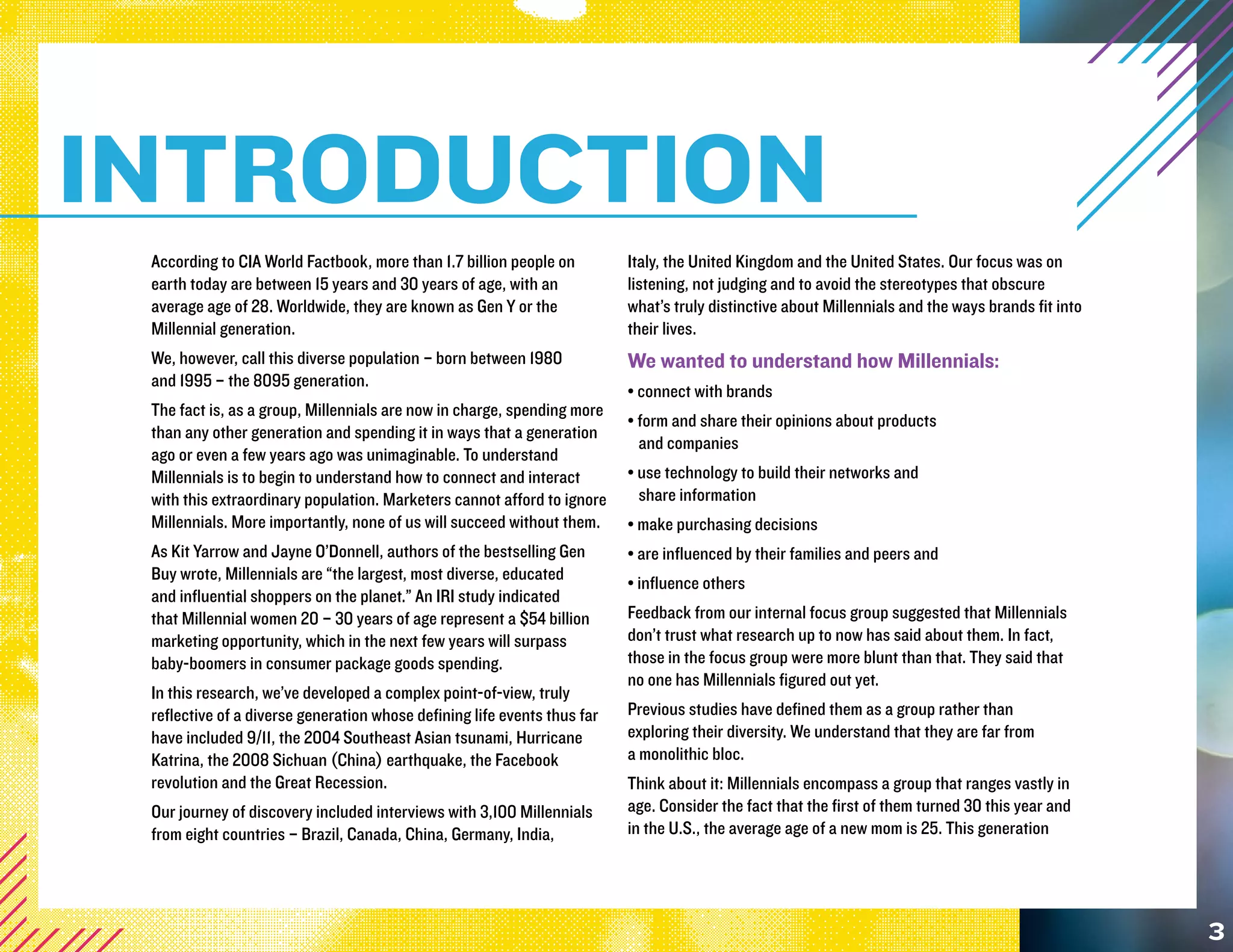 INTRODUCTION
 According to CIA World Factbook, more than 1.7 billion people on         Italy, the United Kingdom and the United States. Our focus was on
 earth today are between 15 years and 30 years of age, with an            listening, not judging and to avoid the stereotypes that obscure
 average age of 28. Worldwide, they are known as Gen Y or the             what’s truly distinctive about Millennials and the ways brands fit into
 Millennial generation.                                                   their lives.
 We, however, call this diverse population – born between 1980            We wanted to understand how Millennials:
 and 1995 – the 8095 generation.
                                                                          • connect with brands
 The fact is, as a group, Millennials are now in charge, spending more
                                                                          • form and share their opinions about products
 than any other generation and spending it in ways that a generation
                                                                            and companies
 ago or even a few years ago was unimaginable. To understand
 Millennials is to begin to understand how to connect and interact        • use technology to build their networks and
 with this extraordinary population. Marketers cannot afford to ignore      share information
 Millennials. More importantly, none of us will succeed without them.     • make purchasing decisions
 As Kit Yarrow and Jayne O’Donnell, authors of the bestselling Gen        • are influenced by their families and peers and
 Buy wrote, Millennials are “the largest, most diverse, educated          • influence others
 and influential shoppers on the planet.” An IRI study indicated
 that Millennial women 20 – 30 years of age represent a $54 billion       Feedback from our internal focus group suggested that Millennials
 marketing opportunity, which in the next few years will surpass          don’t trust what research up to now has said about them. In fact,
 baby-boomers in consumer package goods spending.                         those in the focus group were more blunt than that. They said that
                                                                          no one has Millennials figured out yet.
 In this research, we’ve developed a complex point-of-view, truly
 reflective of a diverse generation whose defining life events thus far   Previous studies have defined them as a group rather than
 have included 9/11, the 2004 Southeast Asian tsunami, Hurricane          exploring their diversity. We understand that they are far from
 Katrina, the 2008 Sichuan (China) earthquake, the Facebook               a monolithic bloc.
 revolution and the Great Recession.                                      Think about it: Millennials encompass a group that ranges vastly in
 Our journey of discovery included interviews with 3,100 Millennials      age. Consider the fact that the first of them turned 30 this year and
 from eight countries – Brazil, Canada, China, Germany, India,            in the U.S., the average age of a new mom is 25. This generation




                                                                                                                                                    3
 
