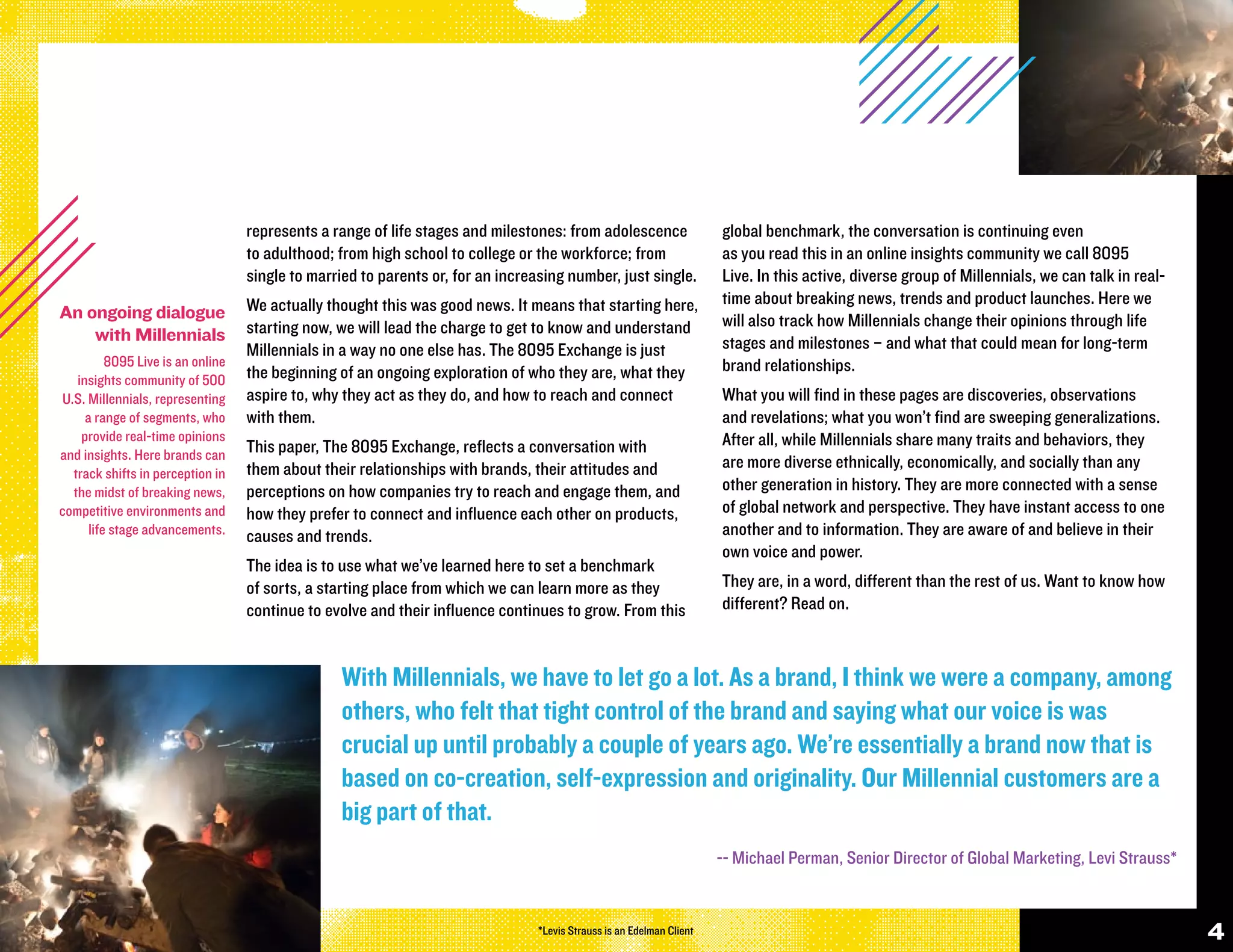 represents a range of life stages and milestones: from adolescence                 global benchmark, the conversation is continuing even
                                   to adulthood; from high school to college or the workforce; from                   as you read this in an online insights community we call 8095
                                   single to married to parents or, for an increasing number, just single.            Live. In this active, diverse group of Millennials, we can talk in real-
                                   We actually thought this was good news. It means that starting here,               time about breaking news, trends and product launches. Here we
An ongoing dialogue                                                                                                   will also track how Millennials change their opinions through life
    with Millennials               starting now, we will lead the charge to get to know and understand
                                   Millennials in a way no one else has. The 8095 Exchange is just                    stages and milestones – and what that could mean for long-term
          8095 Live is an online                                                                                      brand relationships.
   insights community of 500       the beginning of an ongoing exploration of who they are, what they
U.S. Millennials, representing     aspire to, why they act as they do, and how to reach and connect                   What you will find in these pages are discoveries, observations
     a range of segments, who      with them.                                                                         and revelations; what you won’t find are sweeping generalizations.
    provide real-time opinions                                                                                        After all, while Millennials share many traits and behaviors, they
and insights. Here brands can      This paper, The 8095 Exchange, reflects a conversation with
                                   them about their relationships with brands, their attitudes and                    are more diverse ethnically, economically, and socially than any
  track shifts in perception in
  the midst of breaking news,      perceptions on how companies try to reach and engage them, and                     other generation in history. They are more connected with a sense
competitive environments and       how they prefer to connect and influence each other on products,                   of global network and perspective. They have instant access to one
      life stage advancements.     causes and trends.                                                                 another and to information. They are aware of and believe in their
                                                                                                                      own voice and power.
                                   The idea is to use what we’ve learned here to set a benchmark
                                   of sorts, a starting place from which we can learn more as they                    They are, in a word, different than the rest of us. Want to know how
                                   continue to evolve and their influence continues to grow. From this                different? Read on.



                                                 With Millennials, we have to let go a lot. As a brand, I think we were a company, among
                                                 others, who felt that tight control of the brand and saying what our voice is was
                                                 crucial up until probably a couple of years ago. We’re essentially a brand now that is
                                                 based on co-creation, self-expression and originality. Our Millennial customers are a
                                                 big part of that.
                                                                                                                      -- Michael Perman, Senior Director of Global Marketing, Levi Strauss*


                                                                                *Levis Strauss is an Edelman Client                                                                              4
 