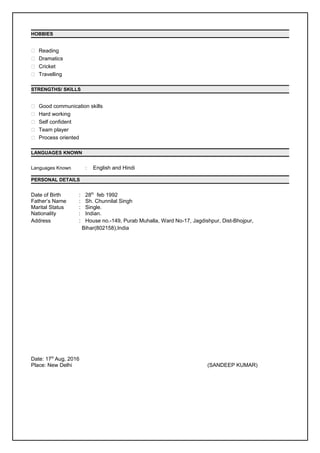 HOBBIES
 Reading
 Dramatics
 Cricket
 Travelling
STRENGTHS/ SKILLS
 Good communication skills
 Hard working
 Self confident
 Team player
 Process oriented
LANGUAGES KNOWN
Languages Known : English and Hindi
PERSONAL DETAILS
Date of Birth : 28th
feb 1992
Father’s Name : Sh. Chunnilal Singh
Marital Status : Single.
Nationality : Indian.
Address : House no.-149, Purab Muhalla, Ward No-17, Jagdishpur, Dist-Bhojpur,
Bihar(802158),India
Date: 17th
Aug, 2016
Place: New Delhi (SANDEEP KUMAR)
 