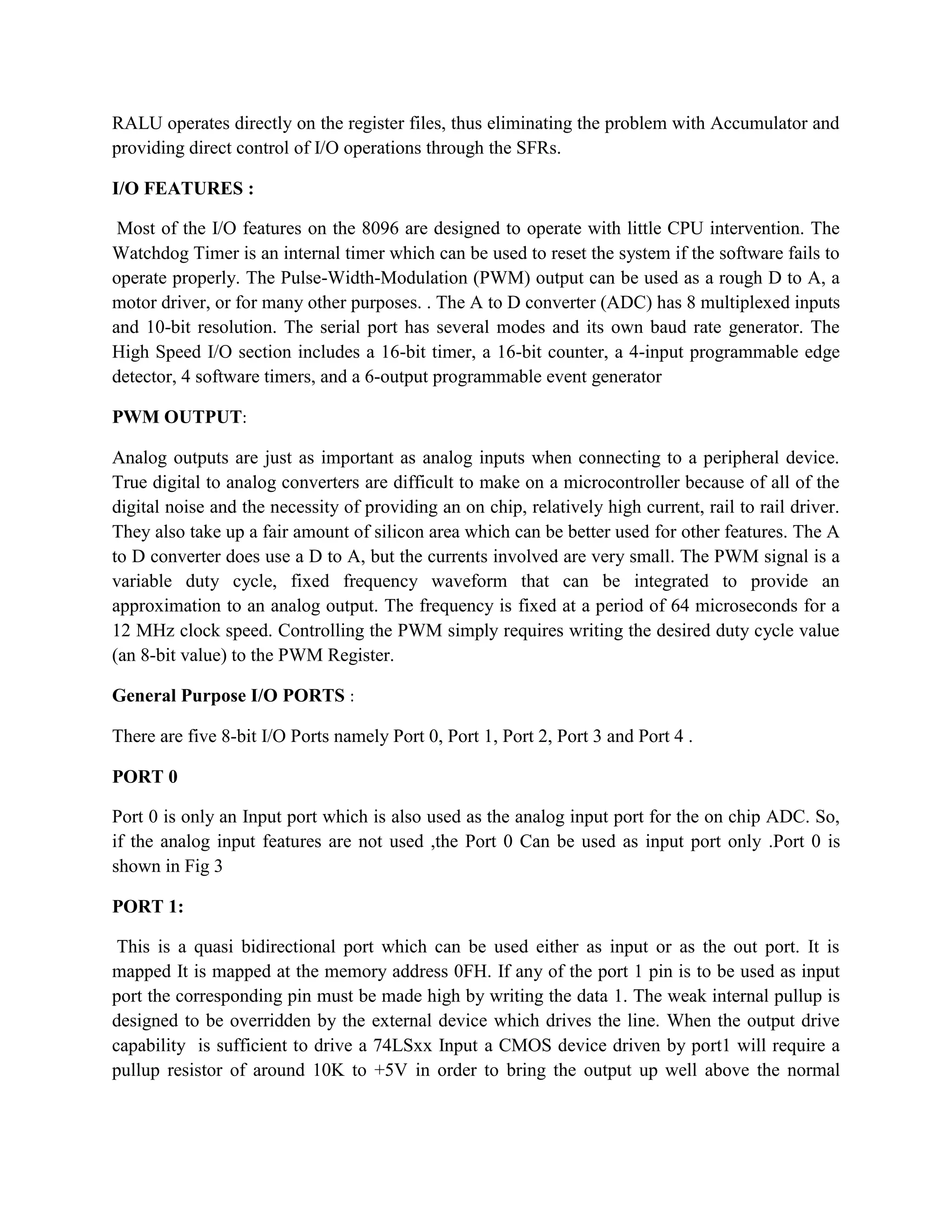 RALU operates directly on the register files, thus eliminating the problem with Accumulator and
providing direct control of I/O operations through the SFRs.

I/O FEATURES :

 Most of the I/O features on the 8096 are designed to operate with little CPU intervention. The
Watchdog Timer is an internal timer which can be used to reset the system if the software fails to
operate properly. The Pulse-Width-Modulation (PWM) output can be used as a rough D to A, a
motor driver, or for many other purposes. . The A to D converter (ADC) has 8 multiplexed inputs
and 10-bit resolution. The serial port has several modes and its own baud rate generator. The
High Speed I/O section includes a 16-bit timer, a 16-bit counter, a 4-input programmable edge
detector, 4 software timers, and a 6-output programmable event generator

PWM OUTPUT:

Analog outputs are just as important as analog inputs when connecting to a peripheral device.
True digital to analog converters are difficult to make on a microcontroller because of all of the
digital noise and the necessity of providing an on chip, relatively high current, rail to rail driver.
They also take up a fair amount of silicon area which can be better used for other features. The A
to D converter does use a D to A, but the currents involved are very small. The PWM signal is a
variable duty cycle, fixed frequency waveform that can be integrated to provide an
approximation to an analog output. The frequency is fixed at a period of 64 microseconds for a
12 MHz clock speed. Controlling the PWM simply requires writing the desired duty cycle value
(an 8-bit value) to the PWM Register.

General Purpose I/O PORTS :

There are five 8-bit I/O Ports namely Port 0, Port 1, Port 2, Port 3 and Port 4 .

PORT 0

Port 0 is only an Input port which is also used as the analog input port for the on chip ADC. So,
if the analog input features are not used ,the Port 0 Can be used as input port only .Port 0 is
shown in Fig 3

PORT 1:

 This is a quasi bidirectional port which can be used either as input or as the out port. It is
mapped It is mapped at the memory address 0FH. If any of the port 1 pin is to be used as input
port the corresponding pin must be made high by writing the data 1. The weak internal pullup is
designed to be overridden by the external device which drives the line. When the output drive
capability is sufficient to drive a 74LSxx Input a CMOS device driven by port1 will require a
pullup resistor of around 10K to +5V in order to bring the output up well above the normal
 