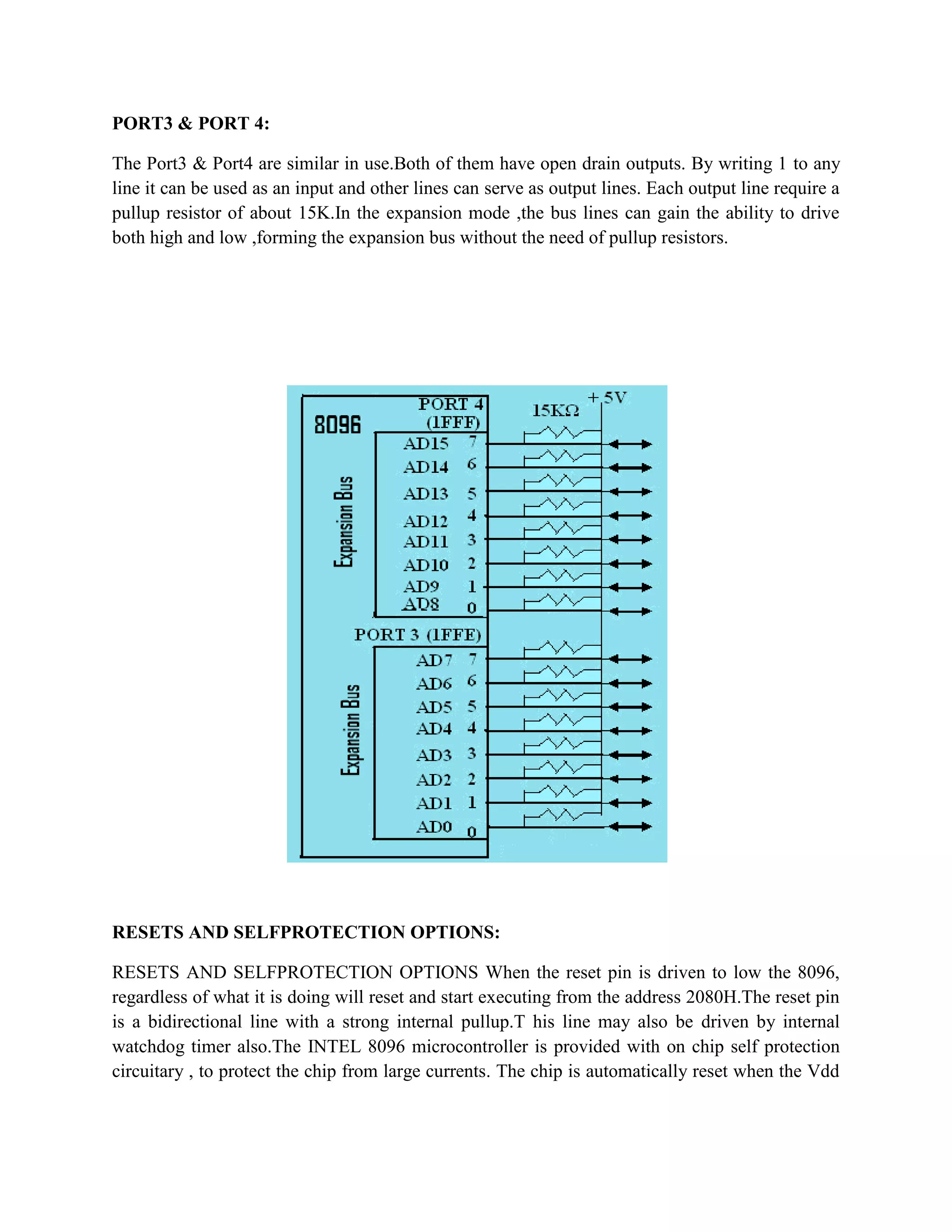 PORT3 & PORT 4:

The Port3 & Port4 are similar in use.Both of them have open drain outputs. By writing 1 to any
line it can be used as an input and other lines can serve as output lines. Each output line require a
pullup resistor of about 15K.In the expansion mode ,the bus lines can gain the ability to drive
both high and low ,forming the expansion bus without the need of pullup resistors.




RESETS AND SELFPROTECTION OPTIONS:

RESETS AND SELFPROTECTION OPTIONS When the reset pin is driven to low the 8096,
regardless of what it is doing will reset and start executing from the address 2080H.The reset pin
is a bidirectional line with a strong internal pullup.T his line may also be driven by internal
watchdog timer also.The INTEL 8096 microcontroller is provided with on chip self protection
circuitary , to protect the chip from large currents. The chip is automatically reset when the Vdd
 