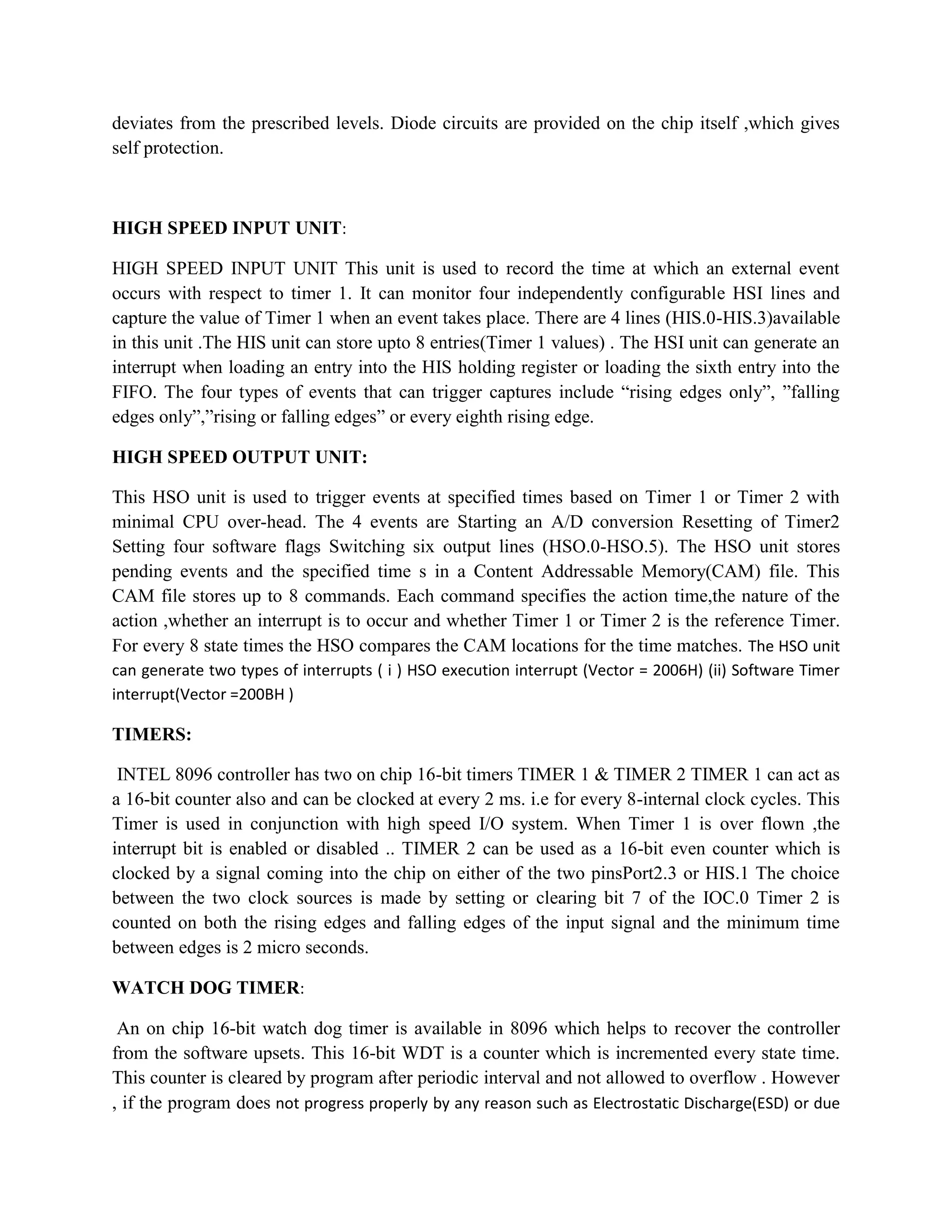 deviates from the prescribed levels. Diode circuits are provided on the chip itself ,which gives
self protection.



HIGH SPEED INPUT UNIT:

HIGH SPEED INPUT UNIT This unit is used to record the time at which an external event
occurs with respect to timer 1. It can monitor four independently configurable HSI lines and
capture the value of Timer 1 when an event takes place. There are 4 lines (HIS.0-HIS.3)available
in this unit .The HIS unit can store upto 8 entries(Timer 1 values) . The HSI unit can generate an
interrupt when loading an entry into the HIS holding register or loading the sixth entry into the
FIFO. The four types of events that can trigger captures include “rising edges only”, ”falling
edges only”,”rising or falling edges” or every eighth rising edge.

HIGH SPEED OUTPUT UNIT:

This HSO unit is used to trigger events at specified times based on Timer 1 or Timer 2 with
minimal CPU over-head. The 4 events are Starting an A/D conversion Resetting of Timer2
Setting four software flags Switching six output lines (HSO.0-HSO.5). The HSO unit stores
pending events and the specified time s in a Content Addressable Memory(CAM) file. This
CAM file stores up to 8 commands. Each command specifies the action time,the nature of the
action ,whether an interrupt is to occur and whether Timer 1 or Timer 2 is the reference Timer.
For every 8 state times the HSO compares the CAM locations for the time matches. The HSO unit
can generate two types of interrupts ( i ) HSO execution interrupt (Vector = 2006H) (ii) Software Timer
interrupt(Vector =200BH )

TIMERS:

 INTEL 8096 controller has two on chip 16-bit timers TIMER 1 & TIMER 2 TIMER 1 can act as
a 16-bit counter also and can be clocked at every 2 ms. i.e for every 8-internal clock cycles. This
Timer is used in conjunction with high speed I/O system. When Timer 1 is over flown ,the
interrupt bit is enabled or disabled .. TIMER 2 can be used as a 16-bit even counter which is
clocked by a signal coming into the chip on either of the two pinsPort2.3 or HIS.1 The choice
between the two clock sources is made by setting or clearing bit 7 of the IOC.0 Timer 2 is
counted on both the rising edges and falling edges of the input signal and the minimum time
between edges is 2 micro seconds.

WATCH DOG TIMER:

 An on chip 16-bit watch dog timer is available in 8096 which helps to recover the controller
from the software upsets. This 16-bit WDT is a counter which is incremented every state time.
This counter is cleared by program after periodic interval and not allowed to overflow . However
, if the program does not progress properly by any reason such as Electrostatic Discharge(ESD) or due
 