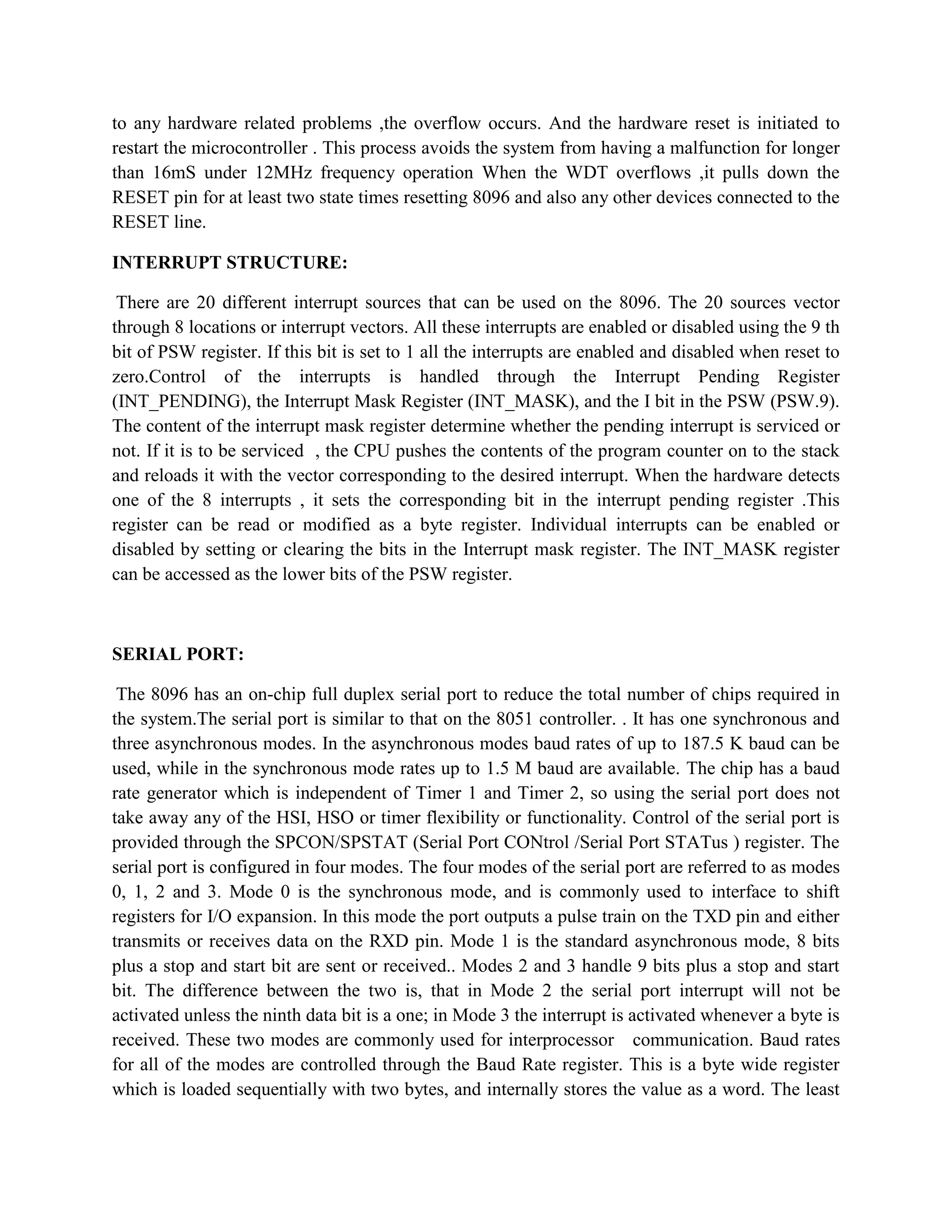 to any hardware related problems ,the overflow occurs. And the hardware reset is initiated to
restart the microcontroller . This process avoids the system from having a malfunction for longer
than 16mS under 12MHz frequency operation When the WDT overflows ,it pulls down the
RESET pin for at least two state times resetting 8096 and also any other devices connected to the
RESET line.

INTERRUPT STRUCTURE:

 There are 20 different interrupt sources that can be used on the 8096. The 20 sources vector
through 8 locations or interrupt vectors. All these interrupts are enabled or disabled using the 9 th
bit of PSW register. If this bit is set to 1 all the interrupts are enabled and disabled when reset to
zero.Control of the interrupts is handled through the Interrupt Pending Register
(INT_PENDING), the Interrupt Mask Register (INT_MASK), and the I bit in the PSW (PSW.9).
The content of the interrupt mask register determine whether the pending interrupt is serviced or
not. If it is to be serviced , the CPU pushes the contents of the program counter on to the stack
and reloads it with the vector corresponding to the desired interrupt. When the hardware detects
one of the 8 interrupts , it sets the corresponding bit in the interrupt pending register .This
register can be read or modified as a byte register. Individual interrupts can be enabled or
disabled by setting or clearing the bits in the Interrupt mask register. The INT_MASK register
can be accessed as the lower bits of the PSW register.



SERIAL PORT:

 The 8096 has an on-chip full duplex serial port to reduce the total number of chips required in
the system.The serial port is similar to that on the 8051 controller. . It has one synchronous and
three asynchronous modes. In the asynchronous modes baud rates of up to 187.5 K baud can be
used, while in the synchronous mode rates up to 1.5 M baud are available. The chip has a baud
rate generator which is independent of Timer 1 and Timer 2, so using the serial port does not
take away any of the HSI, HSO or timer flexibility or functionality. Control of the serial port is
provided through the SPCON/SPSTAT (Serial Port CONtrol /Serial Port STATus ) register. The
serial port is configured in four modes. The four modes of the serial port are referred to as modes
0, 1, 2 and 3. Mode 0 is the synchronous mode, and is commonly used to interface to shift
registers for I/O expansion. In this mode the port outputs a pulse train on the TXD pin and either
transmits or receives data on the RXD pin. Mode 1 is the standard asynchronous mode, 8 bits
plus a stop and start bit are sent or received.. Modes 2 and 3 handle 9 bits plus a stop and start
bit. The difference between the two is, that in Mode 2 the serial port interrupt will not be
activated unless the ninth data bit is a one; in Mode 3 the interrupt is activated whenever a byte is
received. These two modes are commonly used for interprocessor communication. Baud rates
for all of the modes are controlled through the Baud Rate register. This is a byte wide register
which is loaded sequentially with two bytes, and internally stores the value as a word. The least
 