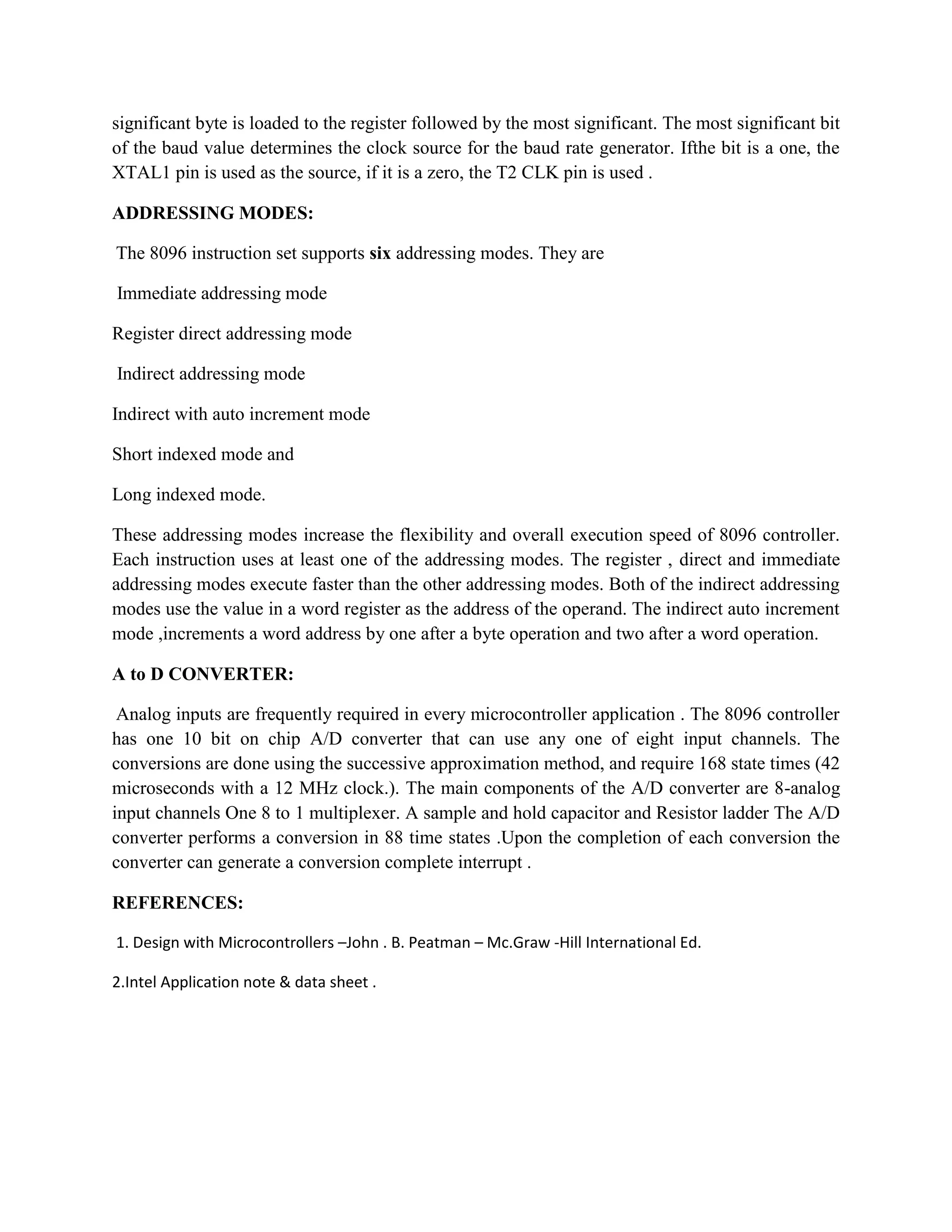 significant byte is loaded to the register followed by the most significant. The most significant bit
of the baud value determines the clock source for the baud rate generator. Ifthe bit is a one, the
XTAL1 pin is used as the source, if it is a zero, the T2 CLK pin is used .

ADDRESSING MODES:

The 8096 instruction set supports six addressing modes. They are

Immediate addressing mode

Register direct addressing mode

Indirect addressing mode

Indirect with auto increment mode

Short indexed mode and

Long indexed mode.

These addressing modes increase the flexibility and overall execution speed of 8096 controller.
Each instruction uses at least one of the addressing modes. The register , direct and immediate
addressing modes execute faster than the other addressing modes. Both of the indirect addressing
modes use the value in a word register as the address of the operand. The indirect auto increment
mode ,increments a word address by one after a byte operation and two after a word operation.

A to D CONVERTER:

 Analog inputs are frequently required in every microcontroller application . The 8096 controller
has one 10 bit on chip A/D converter that can use any one of eight input channels. The
conversions are done using the successive approximation method, and require 168 state times (42
microseconds with a 12 MHz clock.). The main components of the A/D converter are 8-analog
input channels One 8 to 1 multiplexer. A sample and hold capacitor and Resistor ladder The A/D
converter performs a conversion in 88 time states .Upon the completion of each conversion the
converter can generate a conversion complete interrupt .

REFERENCES:

1. Design with Microcontrollers –John . B. Peatman – Mc.Graw -Hill International Ed.

2.Intel Application note & data sheet .
 