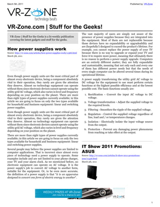 March 5th, 2011                                                                                                           Published by: VR-Zone




VR-Zone.com | Stuff for the Geeks!
                                                                         The vast majority of users are simply not aware of the
  VR-Zone | Stuff for the Geeks is a bi-weekly publication               presence of power supplies because they are integrated into
  covering the latest gadgets and stuff for the geeks.                   the equipment. Most of them are not replaceable because
                                                                         those devices have no expandability or upgradeability and
                                                                         are (hopefully!) designed to exceed the product's lifetime. For
How power supplies work                                                  example, you cannot replace the power supply of your TV
Source: http://vr-zone.com/articles/how-power-supplies-work/11366.html   because there is no way to upgrade or expand your TV and
March 5th, 2011                                                          force it to require more power, meaning that ultimately there
                                                                         is no reason to perform a power supply upgrade. Computers
                                                                         are an entirely different matter; they are fully expandable
                                                                         and customizable, meaning that not only each and every one
                                                                         of them has different power needs but that the needs of
                                                                         every single computer can be altered several times during its
Even though power supply units are the most critical part of             operational lifetime.
almost every electronic device, being a component absolutely             A power supply transforming the utility grid AC voltage to
vital to their operation, they rarely are given the attention            DC voltage for the equipment to use must perform certain
they deserve. Almost no technology equipment can operate                 functions at the highest possible efficiency and at the lowest
without them since electronic devices cannot operate using the           possible cost. The basic functions usually are:
utility grid AC voltage, which also varies in level and frequency
depending on your position on the planet. There are more                   1. Rectification - Convert the input AC voltage to DC
than eight types of power supplies currently available; in this               voltage.
article we are going to focus on only the two types available              2. Voltage transformation - Adjust the supplied voltage to
for household and business equipment: linear and switching                    the required levels.
power supplies.
                                                                           3. Filtering - Smoothen the ripple of the supplied voltage.
Even though power supply units are the most critical part of
almost every electronic device, being a component absolutely               4. Regulation - Control the supplied voltage regardless of
vital to their operation, they rarely are given the attention                 line, load and / or temperatures changes.
they deserve. Almost no technology equipment can operate                   5. Isolation - Electrically isolate the input voltage source
without them since electronic devices cannot operate using the                from the output.
utility grid AC voltage, which also varies in level and frequency
                                                                           6. Protection - Prevent any damaging power phenomena
depending on your position on the planet.
                                                                              from reaching or take effect at the output.
There are more than eight types of power supplies currently
available; in this article we are going to focus on only the two
types available for household and business equipment: linear
and switching power supplies.
                                                                         IT Show 2011 Promotions:
Several people may believe the power supplies are limited to
computer applications. That is incorrect since almost every              ASUS
piece of technology need a power supply to operate. Some                 Source: http://vr-zone.com/articles/it-show-2011-promotions-
examples include and are not limited to your phone charger,              asus/11436.html
your TV and your alarm clock. As we mentioned before, no                 March 5th, 2011
electronic equipment can operate on AC voltage. It is the
power supply's job to convert AC voltage to another form,
suitable for the equipment. Or, to be even more accurate,
the definition of a power supply is that "it is an apparatus
designed to convert one form of electric energy to another".




                                                                                                                                             1
 