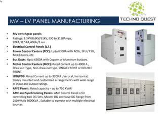 MV – LV PANEL MANUFACTURING
• MV switchgear panels
• Ratings: 3.3KV/6.6KV/11KV, 630 to 3150Amps,
20KA,31.5KA,40KA /3 sec
• Electrical Control Panels (L.T.)
• Power Control Centers (PCC): Upto 6300A with ACBs, SFU / FSU,
MCCB Units, etc.
• Bus Ducts: Upto 6300A with Copper or Aluminum busbars.
• Motor Control Centers (MCC): Rated Current up to 4000 A ,
Draw out Type, Non-draw out type, SINGLE FRONT or DOUBLE
FRONT.
• LDB/PDB: Rated Current up to 3200 A , Vertical, horizontal,
trolley mounted and customized arrangements with wide range
of input and output ratings.
• APFC Panels: Rated capacity – up to 750 KVAR
• AMF and Synchronizing Panels: AMF Control Panel is for
controlling two DG Sets, Master DG and slave DG Range from
250KVA to 3000KVA , Suitable to operate with multiple electrical
sources.
 
