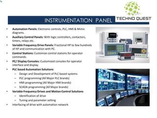 INSTRUMENTATION PANEL
• Automation Panels: Electronic controls, PLC, HMI & Mimic
diagrams.
• Auxiliary Control Panels: With logic controllers, contactors,
timers, relays etc.
• Variable Frequency Drive Panels: Fractional HP to few hundreds
of HP and communication with PC.
• Control Stations: Customize control stations for operator
commands.
• PC/ Display Consoles: Customized consoles for operator
interface and display.
• PLC based Automation Solutions
– Design and Development of PLC based systems
– PLC programming (All Major PLC brands)
– HMI programming (All Major HMI brands)
– SCADA programming (All Major brands)
• Variable Frequency Drives and Motion Control Solutions
– Identification of drive
– Tuning and parameter setting
• Interfacing of drive with automation network
 