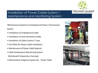 Installation of Power Cable System /
Maintenance and Monitoring System
•Maintenance Systems of Underground Power Transmission
System
• I stallatio of U dergrou d Ca le
• I stallatio of I stru e tatio Ca le
• I stallatio of Ca le Co duit / Trays
• Ci il Work for Po er Ca le I stallatio
• Mai te a e of Po er Ca le Syste s
• Ca le Te perature Mo itori g Syste
(Distributed Temperature Sensing)
• Deterioration Diagnosis System for Power Cable
 