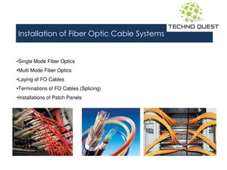 Installation of Fiber Optic Cable Systems
•Single Mode Fiber Optics
•Multi Mode Fiber Optics
•Laying of FO Cables
•Terminations of FO Cables (Splicing)
•Installations of Patch Panels
 