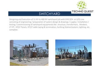 SWITCHYARD
Designing and Execution of 11 KV to 400 KV switchyard job with EHV O/H or U/G Line
consisting of engineering / preparation of system design & drawings / supply / installation /
testing / commissioning of switchyard equipments like structure, transformers, Breakers,
CT-PT, HT/LT Panels, HT/LT cable laying & termination, Earthing Station/system, Lighting, etc.
complete.
 