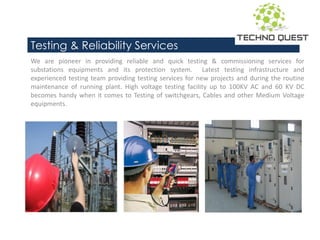 Testing & Reliability Services
We are pioneer in providing reliable and quick testing & commissioning services for
substations equipments and its protection system. Latest testing infrastructure and
experienced testing team providing testing services for new projects and during the routine
maintenance of running plant. High voltage testing facility up to 100KV AC and 60 KV DC
becomes handy when it comes to Testing of switchgears, Cables and other Medium Voltage
equipments.
 