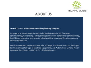 TECHNO QUEST is electromechanical engineering company.
Its range of activities cover HV and LV electrical systems i.e. HV / LV panel
commissioning, Cable laying , cable jointing termination, transformer commissioning,
GAS / Diesel generating sets, structured data cabling, integrated fire alarm systems,
security systems, etc.
We also undertake complete turnkey jobs to Design, Installation, Erection, Testing &
Commissioning of all type of Electrical Equipments, .I.e. Automation, Motors, Power
Generator Sets (Up to 10 MW), H.T. / L.T.Substation etc..
ABOUT US
 