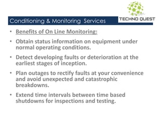 Conditioning & Monitoring Services
• Benefits of On Line Monitoring:
• Obtain status information on equipment under
normal operating conditions.
• Detect developing faults or deterioration at the
earliest stages of inception.
• Plan outages to rectify faults at your convenience
and avoid unexpected and catastrophic
breakdowns.
• Extend time intervals between time based
shutdowns for inspections and testing.
 