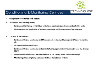 Conditioning & Monitoring Services
• Equipment Monitored and Tested:
1. Batteries and Battery banks.
• Continuous Monitoring of individual batteries in a string to detect weak and defective units.
• Measurement and monitoring of Voltage, Impedance and Temperatures of each battery.
2. Power Transformers.
• Continuous On Line Monitoring and Measurement of dissolved Hydrogen and Water Content in
oil.
• On Site Dissolved Gas Analysis.
• Continuous On Line Monitoring and control of various parameters including On Load Tap Changer
(OLTC)
• Continuous or Periodic On Line measurement of Tan Delta / Power Factor of Bushings.
• Monitoring of Winding Temperatures with Fiber Optic Sensor Systems
 