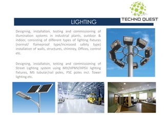 LIGHTING
Designing, installation, testing and commissioning of
illumination systems in industrial plants, outdoor &
indoor, consisting of different types of lighting fixtures
(normal/ flameproof type/increased safety type)
installation of walls, structures, chimney, Offices, control
etc.
Designing, installation, testing and commissioning of
Street Lighting system using MH/HPMV/HPSV lighting
fixtures, MS tubular/rail poles, PSC poles incl. Tower
lighting etc.
 