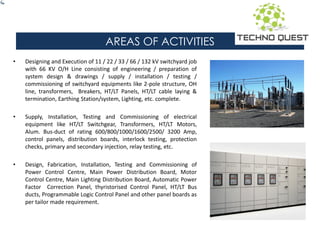 AREAS OF ACTIVITIES
• Designing and Execution of 11 / 22 / 33 / 66 / 132 kV switchyard job
with 66 KV O/H Line consisting of engineering / preparation of
system design & drawings / supply / installation / testing /
commissioning of switchyard equipments like 2-pole structure, OH
line, transformers, Breakers, HT/LT Panels, HT/LT cable laying &
termination, Earthing Station/system, Lighting, etc. complete.
• Supply, Installation, Testing and Commissioning of electrical
equipment like HT/LT Switchgear, Transformers, HT/LT Motors,
Alum. Bus-duct of rating 600/800/1000/1600/2500/ 3200 Amp,
control panels, distribution boards, interlock testing, protection
checks, primary and secondary injection, relay testing, etc.
• Design, Fabrication, Installation, Testing and Commissioning of
Power Control Centre, Main Power Distribution Board, Motor
Control Centre, Main Lighting Distribution Board, Automatic Power
Factor Correction Panel, thyristorised Control Panel, HT/LT Bus
ducts, Programmable Logic Control Panel and other panel boards as
per tailor made requirement.
 