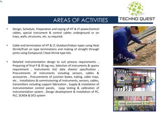 AREAS OF ACTIVITIES
• Design, Schedule, Preparation and Laying of HT & LT power/control
cables, special instrument & control cables underground or on
trays, walls, structures, etc. as required.
• Cable end termination of HT & LT, Outdoor/Indoor types using Heat
Shrink/Push on type terminations and making of straight through
joints using Compound / Heat Shrink type kits.
• Detailed instrumentation design to suit process requirements. ,
Preparing of final P & ID tag nos, Selection of instruments & spares
requirement , Instruments list/ data sheets/ specification ,
Procurements of instruments including sensors, cables &
accessories , Procurements of junction boxes, tubing, cable trays,
etc , Installations & commissioning of instruments, sensors, cables,
transmitters including support fabrication , Supply & installation of
instrumentation control panels, Loop testing & calibration of
instrumentation system , Design development & installation of PC,
PLC, SCADA & DCS system
 