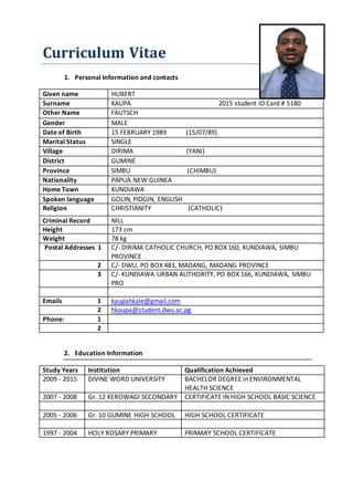 Curriculum Vitae
1. Personal Information and contacts
Given name HUBERT
Surname KAUPA 2015 student ID Card # 5180
Other Name FAUTSCH
Gender MALE
Date of Birth 15 FEBRUARY 1989 (15/07/89)
Marital Status SINGLE
Village DIRIMA (YANI)
District GUMINE
Province SIMBU (CHIMBU)
Nationality PAPUA NEW GUINEA
Home Town KUNDIAWA
Spoken language GOLIN, PIDGIN, ENGLISH
Religion CHRISTIANITY (CATHOLIC)
Criminal Record NILL
Height 173 cm
Weight 78 kg
Postal Addresses 1 C/- DIRIMA CATHOLIC CHURCH, PO BOX 160, KUNDIAWA, SIMBU
PROVINCE
2 C/- DWU, PO BOX 483, MADANG, MADANG PROVINCE
3 C/- KUNDIAWA URBAN AUTHORITY, PO BOX 166, KUNDIAWA, SIMBU
PRO
Emails 1 kaupahkale@gmail.com
2 hkaupa@student.dwu.ac.pg
Phone: 1
2
2. Education Information
Study Years Institution Qualification Achieved
2009 - 2015 DIVINE WORD UNIVERSITY BACHELOR DEGREE in ENVIRONMENTAL
HEALTH SCIENCE
2007 - 2008 Gr. 12 KEROWAGI SECONDARY CERTIFICATE IN HIGH SCHOOL BASIC SCIENCE
2005 - 2006 Gr. 10 GUMINE HIGH SCHOOL HIGH SCHOOL CERTIFICATE
1997 - 2004 HOLY ROSARY PRIMARY PRIMARY SCHOOL CERTIFICATE
 