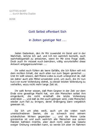 GOTTES WORT
... durch Bertha Dudde
8098
Gott Selbst offenbart Sich
in Zeiten geistiger Not ....
Jeden Gedanken, den ihr Mir zuwendet im Geist und in der
Wahrheit, nehme Ich auf, und Ich bin wahrlich bemüht, euch
wahrheitsgemäß zu antworten, wenn ihr Mir eine Frage stellt.
Doch auch ihr müsset euch bemühen, völlig vorurteilsfrei diese
Antwort entgegenzunehmen ....
Ihr sollet euch fühlen als leere Gefäße, die Ich füllen will mit
dem rechten Inhalt, der euch allen nur zum Segen gereichet ....
Und ihr sollt wissen, daß Meine Liebe zu euch unbegrenzt ist, daß
sie daher auch alle Mittel anwenden wird, um euch, die ihr nun
kurz vor eurer Vollendung stehet, zu dieser letzten Vollendung zu
verhelfen, wozu nicht mehr lange Zeit ist.
Ihr sollt ferner wissen, daß Mein Gegner in der Zeit vor dem
Ende eine gewaltige Macht hat, von den Menschen selbst ihm
eingeräumt, die nicht ernsthaft die letzte Vollendung
anstreben .... und daß es ihm auch gelingen wird, viele Menschen
wieder zum Fall zu bringen, deren Erdengang dann vergeblich
gewesen ist.
Da Ich um alles weiß, auch um die vielen noch
unentschiedenen Seelen, die zu schwach sind seinem
schändlichen Wirken gegenüber .... und da Meine Liebe
grenzenlos ist und auch wahrlich alle Menschen aus seinen
Händen befreien möchte, aber doch nicht wider das Gesetz
ewiger Ordnung verstoßen kann, so werde Ich aber im Rahmen
 