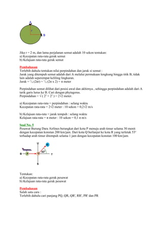 Jika r = 2 m, dan lama perjalanan semut adalah 10 sekon tentukan:
a) Kecepatan rata-rata gerak semut
b) Kelajuan rata-rata gerak semut
Pembahasan
Terlebih dahulu tentukan nilai perpindahan dan jarak si semut :
Jarak yang ditempuh semut adalah dari A melalui permukaan lengkung hingga titik B, tidak
lain adalah seperempat keliling lingkaran.
Jarak = 1/4 (2πr) = 1/4 (2π x 2) = π meter
Perpindahan semut dilihat dari posisi awal dan akhirnya , sehingga perpindahan adalah dari A
tarik garis lurus ke B. Cari dengan phytagoras.
Perpindahan = √ ( 22 + 22 ) = 2√2 meter.
a) Kecepatan rata-rata = perpindahan : selang waktu
Kecepatan rata-rata = 2√2 meter : 10 sekon = 0,2√2 m/s
b) Kelajuan rata-rata = jarak tempuh : selang waktu
Kelajuan rata-rata = π meter : 10 sekon = 0,1 π m/s
Soal No. 5
Pesawat Burung Dara Airlines berangkat dari kota P menuju arah timur selama 30 menit
dengan kecepatan konstan 200 km/jam. Dari kota Q berlanjut ke kota R yang terletak 53o
terhadap arah timur ditempuh selama 1 jam dengan kecepatan konstan 100 km/jam.

Tentukan:
a) Kecepatan rata-rata gerak pesawat
b) Kelajuan rata-rata gerak pesawat
Pembahasan
Salah satu cara :
Terlebih dahulu cari panjang PQ, QR, QR', RR', PR' dan PR

 
