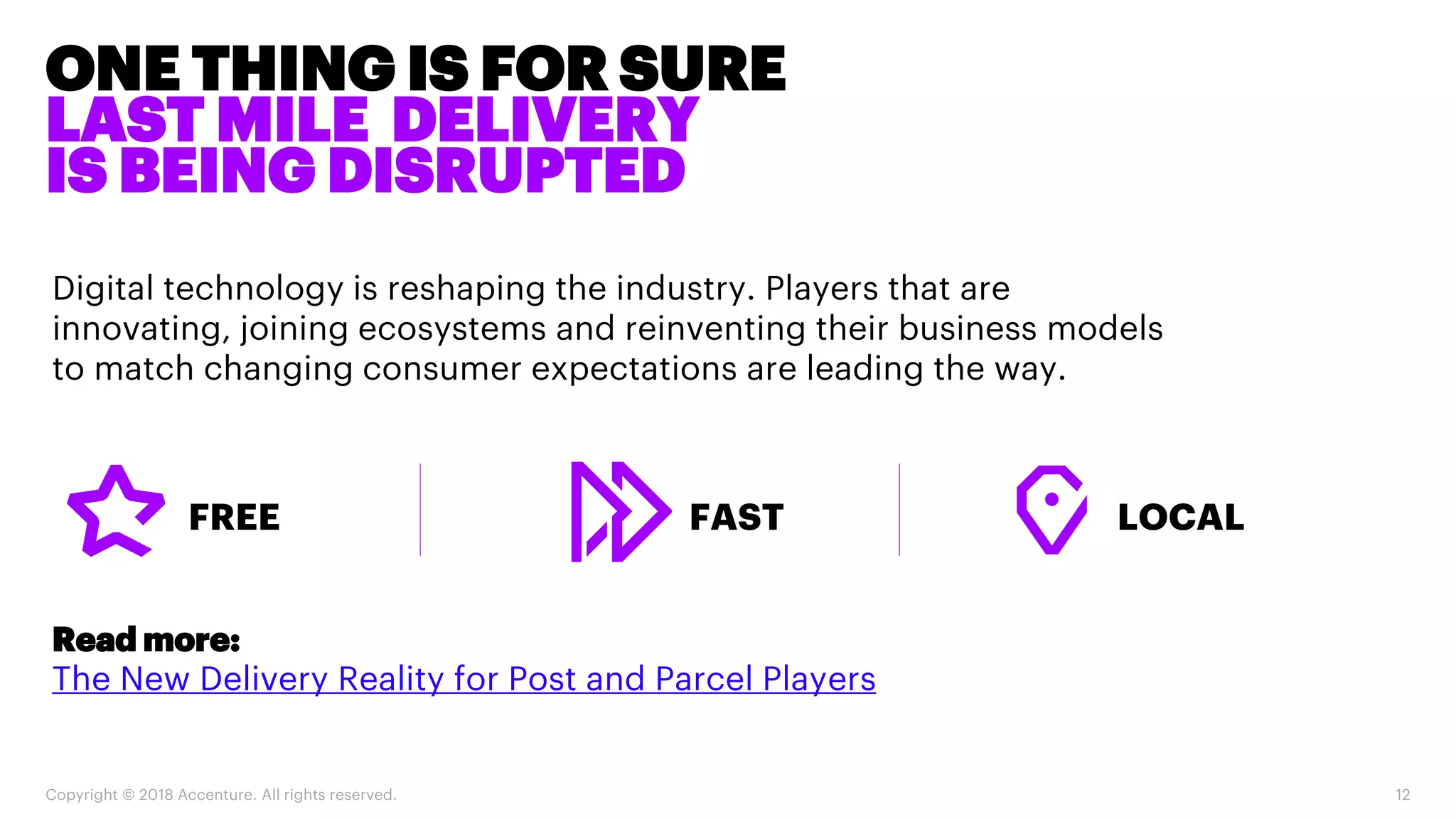 ONE THING IS FOR SURE
LAST MILE DELIVERY
IS BEING DISRUPTED
Copyright © 2018 Accenture. All rights reserved. 12
Digital technology is reshaping the industry. Players that are
innovating, joining ecosystems and reinventing their business models
to match changing consumer expectations are leading the way.
FAST LOCALFREE
Read more:
The New Delivery Reality for Post and Parcel Players
 