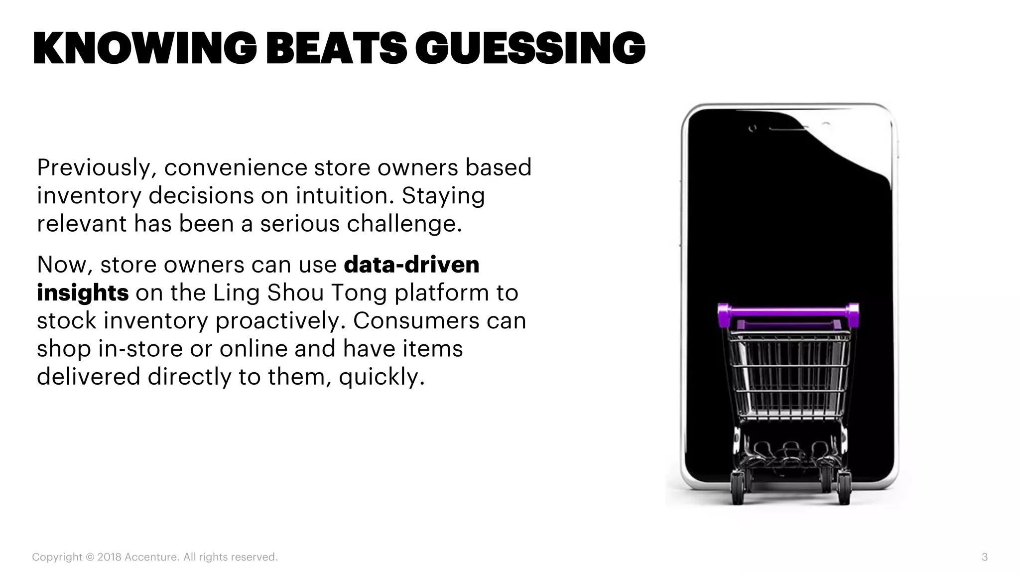 Copyright © 2018 Accenture. All rights reserved. 3
KNOWING BEATS GUESSING
Previously, convenience store owners based
inventory decisions on intuition. Staying
relevant has been a serious challenge.
Now, store owners can use data-driven
insights on the Ling Shou Tong platform to
stock inventory proactively. Consumers can
shop in-store or online and have items
delivered directly to them, quickly.
 