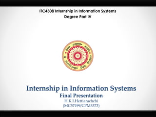 Internship in Information Systems
Final Presentation
H.K.I.Hettiarachchi
(MC57499/CPM5373)
ITC4308 Internship in Information Systems
Degree Part IV
 