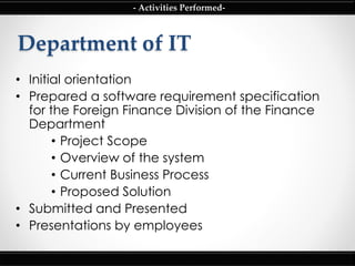 Department of IT
• Initial orientation
• Prepared a software requirement specification
for the Foreign Finance Division of the Finance
Department
• Project Scope
• Overview of the system
• Current Business Process
• Proposed Solution
• Submitted and Presented
• Presentations by employees
- Activities Performed-
 