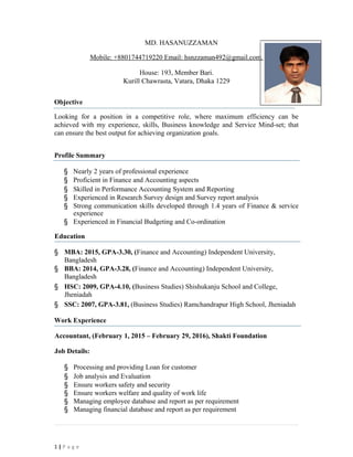 MD. HASANUZZAMAN
Mobile: +8801744719220 Email: hsnzzaman492@gmail.com.
House: 193, Member Bari.
Kurill Chawrasta, Vatara, Dhaka 1229
Objective
Looking for a position in a competitive role, where maximum efficiency can be
achieved with my experience, skills, Business knowledge and Service Mind-set; that
can ensure the best output for achieving organization goals.
Profile Summary
§ Nearly 2 years of professional experience
§ Proficient in Finance and Accounting aspects
§ Skilled in Performance Accounting System and Reporting
§ Experienced in Research Survey design and Survey report analysis
§ Strong communication skills developed through 1.4 years of Finance & service
experience
§ Experienced in Financial Budgeting and Co-ordination
Education
§ MBA: 2015, GPA-3.30, (Finance and Accounting) Independent University,
Bangladesh
§ BBA: 2014, GPA-3.28, (Finance and Accounting) Independent University,
Bangladesh
§ HSC: 2009, GPA-4.10, (Business Studies) Shishukanju School and College,
Jheniadah
§ SSC: 2007, GPA-3.81, (Business Studies) Ramchandrapur High School, Jheniadah
Work Experience
Accountant, (February 1, 2015 – February 29, 2016), Shakti Foundation
Job Details:
§ Processing and providing Loan for customer
§ Job analysis and Evaluation
§ Ensure workers safety and security
§ Ensure workers welfare and quality of work life
§ Managing employee database and report as per requirement
§ Managing financial database and report as per requirement
1 | P a g e
 