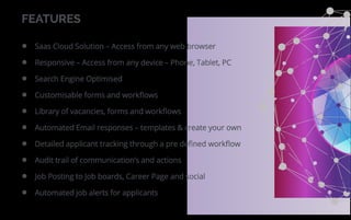 FEATURES
Saas Cloud Solution – Access from any web browser
Responsive – Access from any device – Phone, Tablet, PC
Search Engine Optimised
Customisable forms and workﬂows
Library of vacancies, forms and workﬂows
Automated Email responses – templates & create your own
Detailed applicant tracking through a pre deﬁned workﬂow
Audit trail of communication’s and actions
Job Posting to Job boards, Career Page and social
Automated job alerts for applicants
 