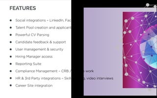 FEATURES
Social integrations – LinkedIn, Facebook
Talent Pool creation and applicant search
Powerful CV Parsing
Candidate feedback & support
User management & security
Hiring Manager access
Reporting Suite
Compliance Management – CRB / right to work
HR & 3rd Party integrations – Skills testing, video interviews
Career Site integration
 