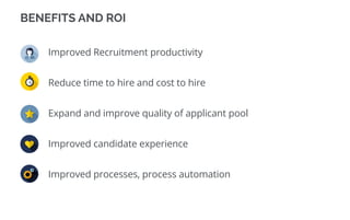 BENEFITS AND ROI
Improved Recruitment productivity
Reduce time to hire and cost to hire
Expand and improve quality of applicant pool
Improved candidate experience
Improved processes, process automation
 